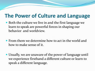 The Power of Culture and Language
 Both the culture we live in and the first language we
 learn to speak are powerful forces in shaping our
 behavior and worldview.

 From them we determine how to act in the world and
 how to make sense of it.

 Usually, we are unaware of the power of language until
 we experience firsthand a different culture or learn to
 speak a different language.
 