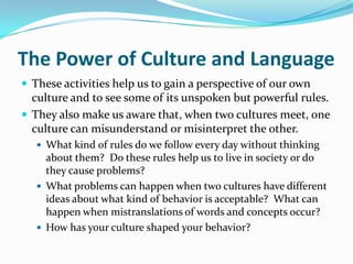 The Power of Culture and Language
 These activities help us to gain a perspective of our own
  culture and to see some of its unspoken but powerful rules.
 They also make us aware that, when two cultures meet, one
  culture can misunderstand or misinterpret the other.
    What kind of rules do we follow every day without thinking
     about them? Do these rules help us to live in society or do
     they cause problems?
    What problems can happen when two cultures have different
     ideas about what kind of behavior is acceptable? What can
     happen when mistranslations of words and concepts occur?
    How has your culture shaped your behavior?
 