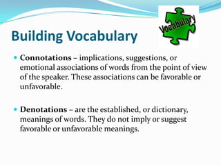 Building Vocabulary
 Connotations – implications, suggestions, or
 emotional associations of words from the point of view
 of the speaker. These associations can be favorable or
 unfavorable.

 Denotations – are the established, or dictionary,
 meanings of words. They do not imply or suggest
 favorable or unfavorable meanings.
 