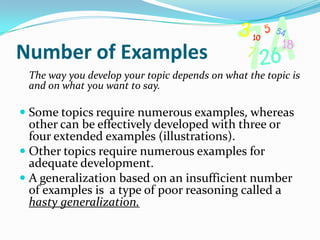 Number of Examples
 The way you develop your topic depends on what the topic is
 and on what you want to say.

 Some topics require numerous examples, whereas
  other can be effectively developed with three or
  four extended examples (illustrations).
 Other topics require numerous examples for
  adequate development.
 A generalization based on an insufficient number
  of examples is a type of poor reasoning called a
  hasty generalization.
 