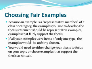 Choosing Fair Examples
 Because an example is a “representative member” of a
  class or category, the examples you use to develop the
  thesis statement should be representative examples,
  examples that fairly support the thesis.
 If all your examples were items of only one type, the
  examples would be unfairly chosen.
 You would need to either change your thesis to focus
  on your topic or chose examples that support the
  thesis as written.
 