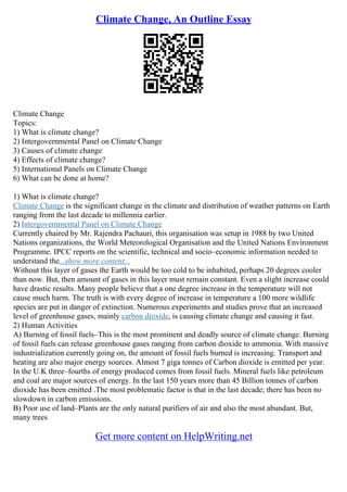 Climate Change, An Outline Essay
Climate Change
Topics:
1) What is climate change?
2) Intergovernmental Panel on Climate Change
3) Causes of climate change
4) Effects of climate change?
5) International Panels on Climate Change
6) What can be done at home?
1) What is climate change?
Climate Change is the significant change in the climate and distribution of weather patterns on Earth
ranging from the last decade to millennia earlier.
2) Intergovernmental Panel on Climate Change
Currently chaired by Mr. Rajendra Pachauri, this organisation was setup in 1988 by two United
Nations organizations, the World Meteorological Organisation and the United Nations Environment
Programme. IPCC reports on the scientific, technical and socio–economic information needed to
understand the...show more content...
Without this layer of gases the Earth would be too cold to be inhabited, perhaps 20 degrees cooler
than now. But, then amount of gases in this layer must remain constant. Even a slight increase could
have drastic results. Many people believe that a one degree increase in the temperature will not
cause much harm. The truth is with every degree of increase in temperature a 100 more wildlife
species are put in danger of extinction. Numerous experiments and studies prove that an increased
level of greenhouse gases, mainly carbon dioxide, is causing climate change and causing it fast.
2) Human Activities
A) Burning of fossil fuels–This is the most prominent and deadly source of climate change. Burning
of fossil fuels can release greenhouse gases ranging from carbon dioxide to ammonia. With massive
industrialization currently going on, the amount of fossil fuels burned is increasing. Transport and
heating are also major energy sources. Almost 7 giga tonnes of Carbon dioxide is emitted per year.
In the U.K three–fourths of energy produced comes from fossil fuels. Mineral fuels like petroleum
and coal are major sources of energy. In the last 150 years more than 45 Billion tonnes of carbon
dioxide has been emitted .The most problematic factor is that in the last decade; there has been no
slowdown in carbon emissions.
B) Poor use of land–Plants are the only natural purifiers of air and also the most abundant. But,
many trees
Get more content on HelpWriting.net
 