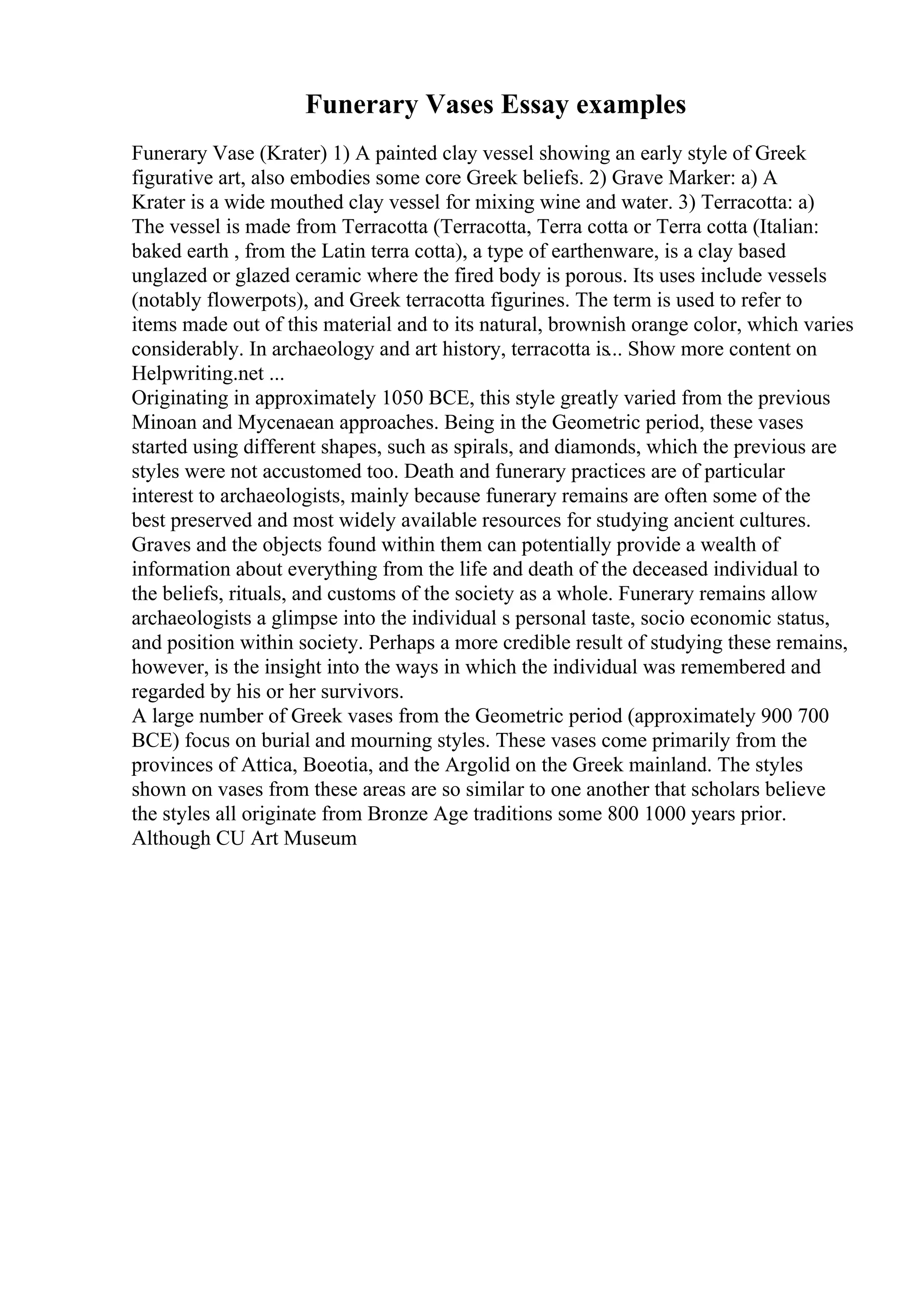Funerary Vases Essay examples
Funerary Vase (Krater) 1) A painted clay vessel showing an early style of Greek
figurative art, also embodies some core Greek beliefs. 2) Grave Marker: a) A
Krater is a wide mouthed clay vessel for mixing wine and water. 3) Terracotta: a)
The vessel is made from Terracotta (Terracotta, Terra cotta or Terra cotta (Italian:
baked earth , from the Latin terra cotta), a type of earthenware, is a clay based
unglazed or glazed ceramic where the fired body is porous. Its uses include vessels
(notably flowerpots), and Greek terracotta figurines. The term is used to refer to
items made out of this material and to its natural, brownish orange color, which varies
considerably. In archaeology and art history, terracotta is... Show more content on
Helpwriting.net ...
Originating in approximately 1050 BCE, this style greatly varied from the previous
Minoan and Mycenaean approaches. Being in the Geometric period, these vases
started using different shapes, such as spirals, and diamonds, which the previous are
styles were not accustomed too. Death and funerary practices are of particular
interest to archaeologists, mainly because funerary remains are often some of the
best preserved and most widely available resources for studying ancient cultures.
Graves and the objects found within them can potentially provide a wealth of
information about everything from the life and death of the deceased individual to
the beliefs, rituals, and customs of the society as a whole. Funerary remains allow
archaeologists a glimpse into the individual s personal taste, socio economic status,
and position within society. Perhaps a more credible result of studying these remains,
however, is the insight into the ways in which the individual was remembered and
regarded by his or her survivors.
A large number of Greek vases from the Geometric period (approximately 900 700
BCE) focus on burial and mourning styles. These vases come primarily from the
provinces of Attica, Boeotia, and the Argolid on the Greek mainland. The styles
shown on vases from these areas are so similar to one another that scholars believe
the styles all originate from Bronze Age traditions some 800 1000 years prior.
Although CU Art Museum
 