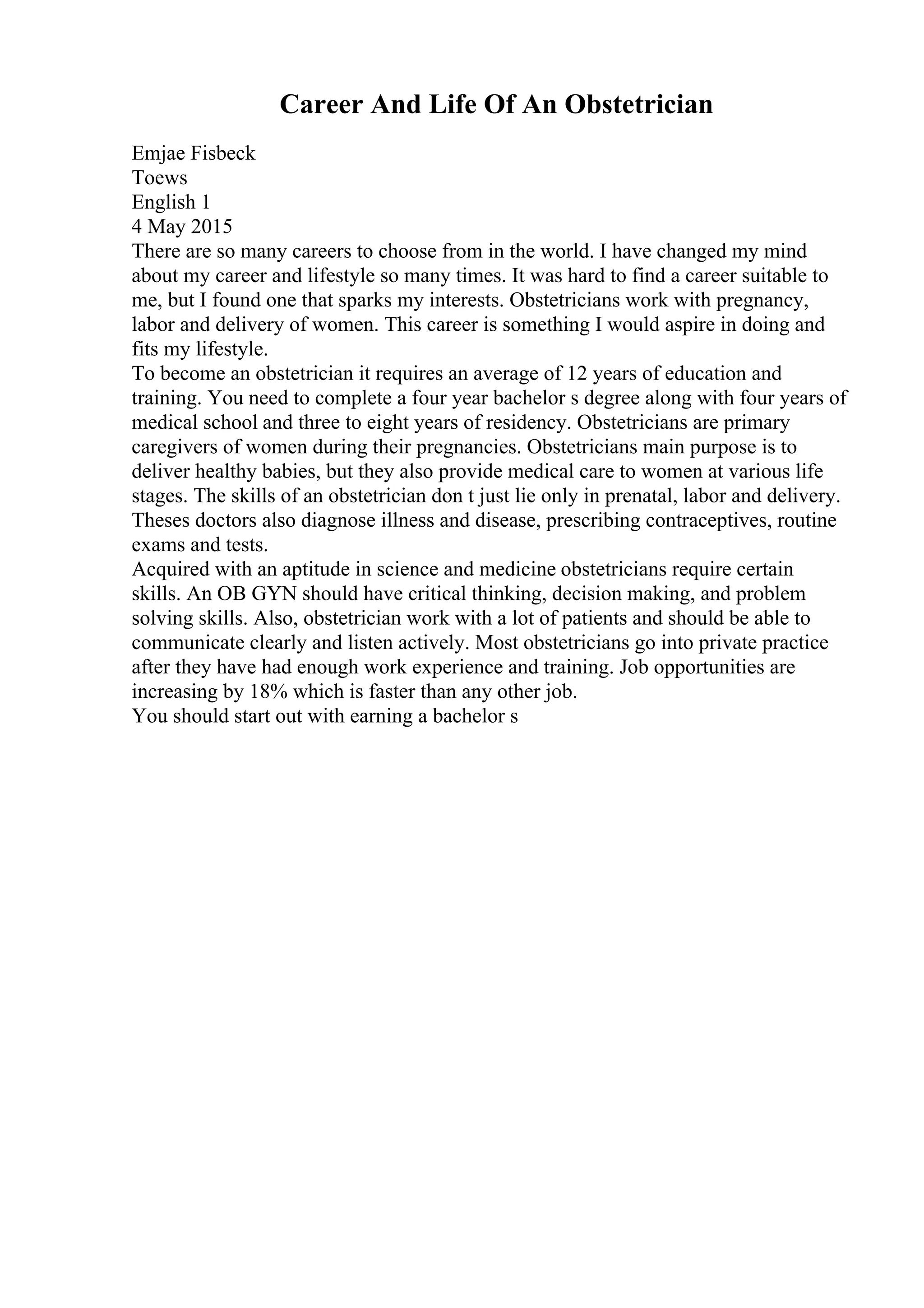 Career And Life Of An Obstetrician
Emjae Fisbeck
Toews
English 1
4 May 2015
There are so many careers to choose from in the world. I have changed my mind
about my career and lifestyle so many times. It was hard to find a career suitable to
me, but I found one that sparks my interests. Obstetricians work with pregnancy,
labor and delivery of women. This career is something I would aspire in doing and
fits my lifestyle.
To become an obstetrician it requires an average of 12 years of education and
training. You need to complete a four year bachelor s degree along with four years of
medical school and three to eight years of residency. Obstetricians are primary
caregivers of women during their pregnancies. Obstetricians main purpose is to
deliver healthy babies, but they also provide medical care to women at various life
stages. The skills of an obstetrician don t just lie only in prenatal, labor and delivery.
Theses doctors also diagnose illness and disease, prescribing contraceptives, routine
exams and tests.
Acquired with an aptitude in science and medicine obstetricians require certain
skills. An OB GYN should have critical thinking, decision making, and problem
solving skills. Also, obstetrician work with a lot of patients and should be able to
communicate clearly and listen actively. Most obstetricians go into private practice
after they have had enough work experience and training. Job opportunities are
increasing by 18% which is faster than any other job.
You should start out with earning a bachelor s
 