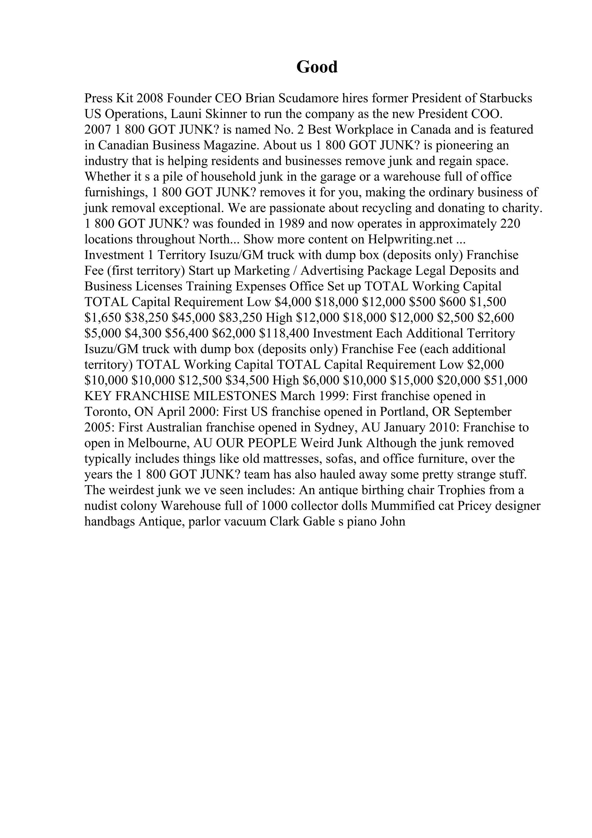Good
Press Kit 2008 Founder CEO Brian Scudamore hires former President of Starbucks
US Operations, Launi Skinner to run the company as the new President COO.
2007 1 800 GOT JUNK? is named No. 2 Best Workplace in Canada and is featured
in Canadian Business Magazine. About us 1 800 GOT JUNK? is pioneering an
industry that is helping residents and businesses remove junk and regain space.
Whether it s a pile of household junk in the garage or a warehouse full of office
furnishings, 1 800 GOT JUNK? removes it for you, making the ordinary business of
junk removal exceptional. We are passionate about recycling and donating to charity.
1 800 GOT JUNK? was founded in 1989 and now operates in approximately 220
locations throughout North... Show more content on Helpwriting.net ...
Investment 1 Territory Isuzu/GM truck with dump box (deposits only) Franchise
Fee (first territory) Start up Marketing / Advertising Package Legal Deposits and
Business Licenses Training Expenses Office Set up TOTAL Working Capital
TOTAL Capital Requirement Low $4,000 $18,000 $12,000 $500 $600 $1,500
$1,650 $38,250 $45,000 $83,250 High $12,000 $18,000 $12,000 $2,500 $2,600
$5,000 $4,300 $56,400 $62,000 $118,400 Investment Each Additional Territory
Isuzu/GM truck with dump box (deposits only) Franchise Fee (each additional
territory) TOTAL Working Capital TOTAL Capital Requirement Low $2,000
$10,000 $10,000 $12,500 $34,500 High $6,000 $10,000 $15,000 $20,000 $51,000
KEY FRANCHISE MILESTONES March 1999: First franchise opened in
Toronto, ON April 2000: First US franchise opened in Portland, OR September
2005: First Australian franchise opened in Sydney, AU January 2010: Franchise to
open in Melbourne, AU OUR PEOPLE Weird Junk Although the junk removed
typically includes things like old mattresses, sofas, and office furniture, over the
years the 1 800 GOT JUNK? team has also hauled away some pretty strange stuff.
The weirdest junk we ve seen includes: An antique birthing chair Trophies from a
nudist colony Warehouse full of 1000 collector dolls Mummified cat Pricey designer
handbags Antique, parlor vacuum Clark Gable s piano John
 