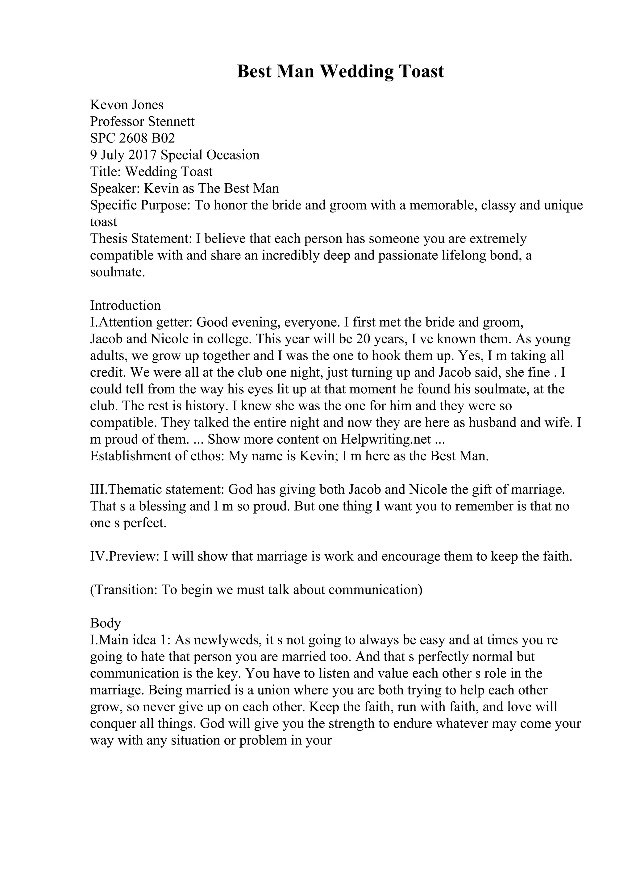 Best Man Wedding Toast
Kevon Jones
Professor Stennett
SPC 2608 B02
9 July 2017 Special Occasion
Title: Wedding Toast
Speaker: Kevin as The Best Man
Specific Purpose: To honor the bride and groom with a memorable, classy and unique
toast
Thesis Statement: I believe that each person has someone you are extremely
compatible with and share an incredibly deep and passionate lifelong bond, a
soulmate.
Introduction
I.Attention getter: Good evening, everyone. I first met the bride and groom,
Jacob and Nicole in college. This year will be 20 years, I ve known them. As young
adults, we grow up together and I was the one to hook them up. Yes, I m taking all
credit. We were all at the club one night, just turning up and Jacob said, she fine . I
could tell from the way his eyes lit up at that moment he found his soulmate, at the
club. The rest is history. I knew she was the one for him and they were so
compatible. They talked the entire night and now they are here as husband and wife. I
m proud of them. ... Show more content on Helpwriting.net ...
Establishment of ethos: My name is Kevin; I m here as the Best Man.
III.Thematic statement: God has giving both Jacob and Nicole the gift of marriage.
That s a blessing and I m so proud. But one thing I want you to remember is that no
one s perfect.
IV.Preview: I will show that marriage is work and encourage them to keep the faith.
(Transition: To begin we must talk about communication)
Body
I.Main idea 1: As newlyweds, it s not going to always be easy and at times you re
going to hate that person you are married too. And that s perfectly normal but
communication is the key. You have to listen and value each other s role in the
marriage. Being married is a union where you are both trying to help each other
grow, so never give up on each other. Keep the faith, run with faith, and love will
conquer all things. God will give you the strength to endure whatever may come your
way with any situation or problem in your
 