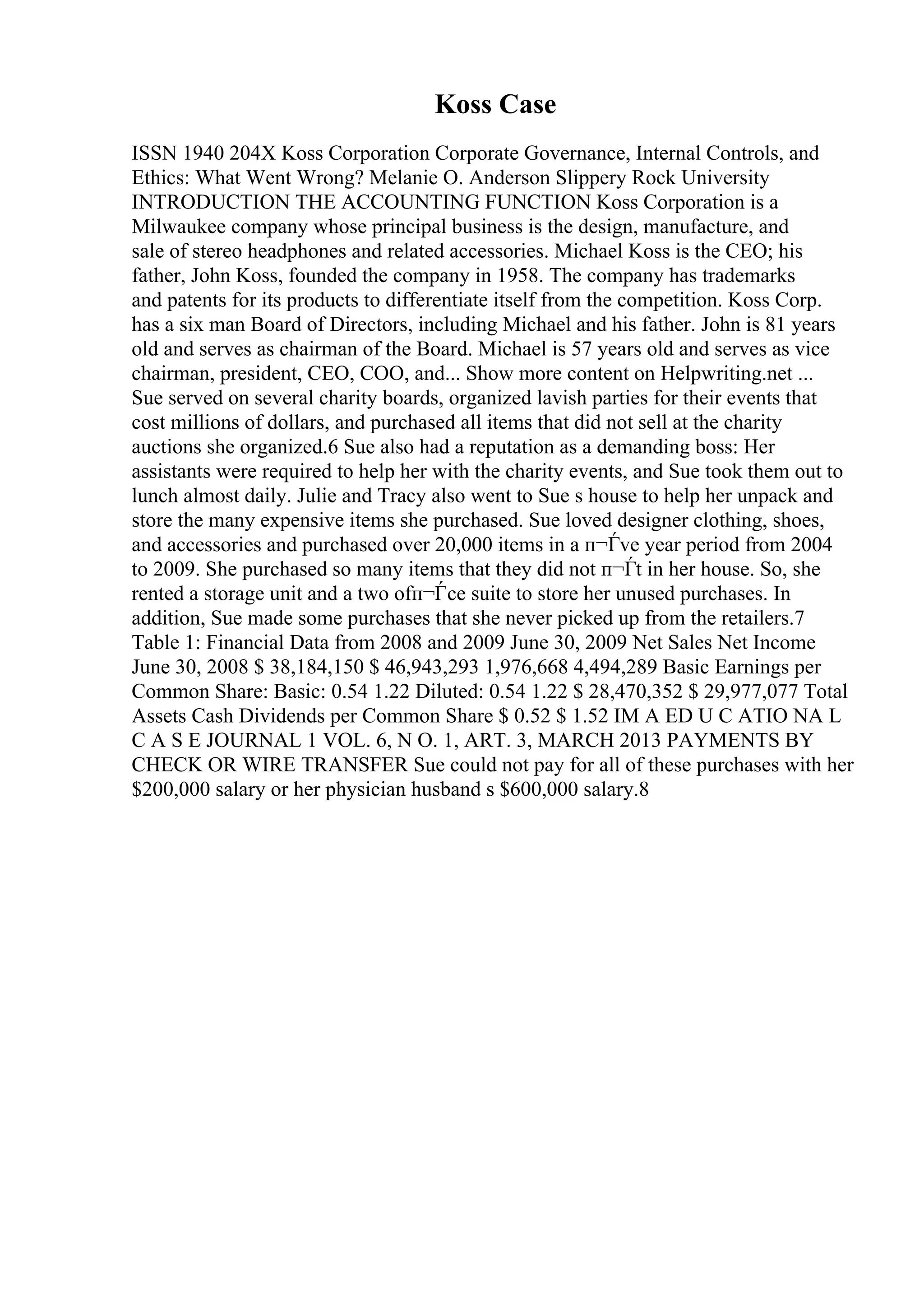 Koss Case
ISSN 1940 204X Koss Corporation Corporate Governance, Internal Controls, and
Ethics: What Went Wrong? Melanie O. Anderson Slippery Rock University
INTRODUCTION THE ACCOUNTING FUNCTION Koss Corporation is a
Milwaukee company whose principal business is the design, manufacture, and
sale of stereo headphones and related accessories. Michael Koss is the CEO; his
father, John Koss, founded the company in 1958. The company has trademarks
and patents for its products to differentiate itself from the competition. Koss Corp.
has a six man Board of Directors, including Michael and his father. John is 81 years
old and serves as chairman of the Board. Michael is 57 years old and serves as vice
chairman, president, CEO, COO, and... Show more content on Helpwriting.net ...
Sue served on several charity boards, organized lavish parties for their events that
cost millions of dollars, and purchased all items that did not sell at the charity
auctions she organized.6 Sue also had a reputation as a demanding boss: Her
assistants were required to help her with the charity events, and Sue took them out to
lunch almost daily. Julie and Tracy also went to Sue s house to help her unpack and
store the many expensive items she purchased. Sue loved designer clothing, shoes,
and accessories and purchased over 20,000 items in a п¬Ѓve year period from 2004
to 2009. She purchased so many items that they did not п¬Ѓt in her house. So, she
rented a storage unit and a two ofп¬Ѓce suite to store her unused purchases. In
addition, Sue made some purchases that she never picked up from the retailers.7
Table 1: Financial Data from 2008 and 2009 June 30, 2009 Net Sales Net Income
June 30, 2008 $ 38,184,150 $ 46,943,293 1,976,668 4,494,289 Basic Earnings per
Common Share: Basic: 0.54 1.22 Diluted: 0.54 1.22 $ 28,470,352 $ 29,977,077 Total
Assets Cash Dividends per Common Share $ 0.52 $ 1.52 IM A ED U C ATIO NA L
C A S E JOURNAL 1 VOL. 6, N O. 1, ART. 3, MARCH 2013 PAYMENTS BY
CHECK OR WIRE TRANSFER Sue could not pay for all of these purchases with her
$200,000 salary or her physician husband s $600,000 salary.8
 