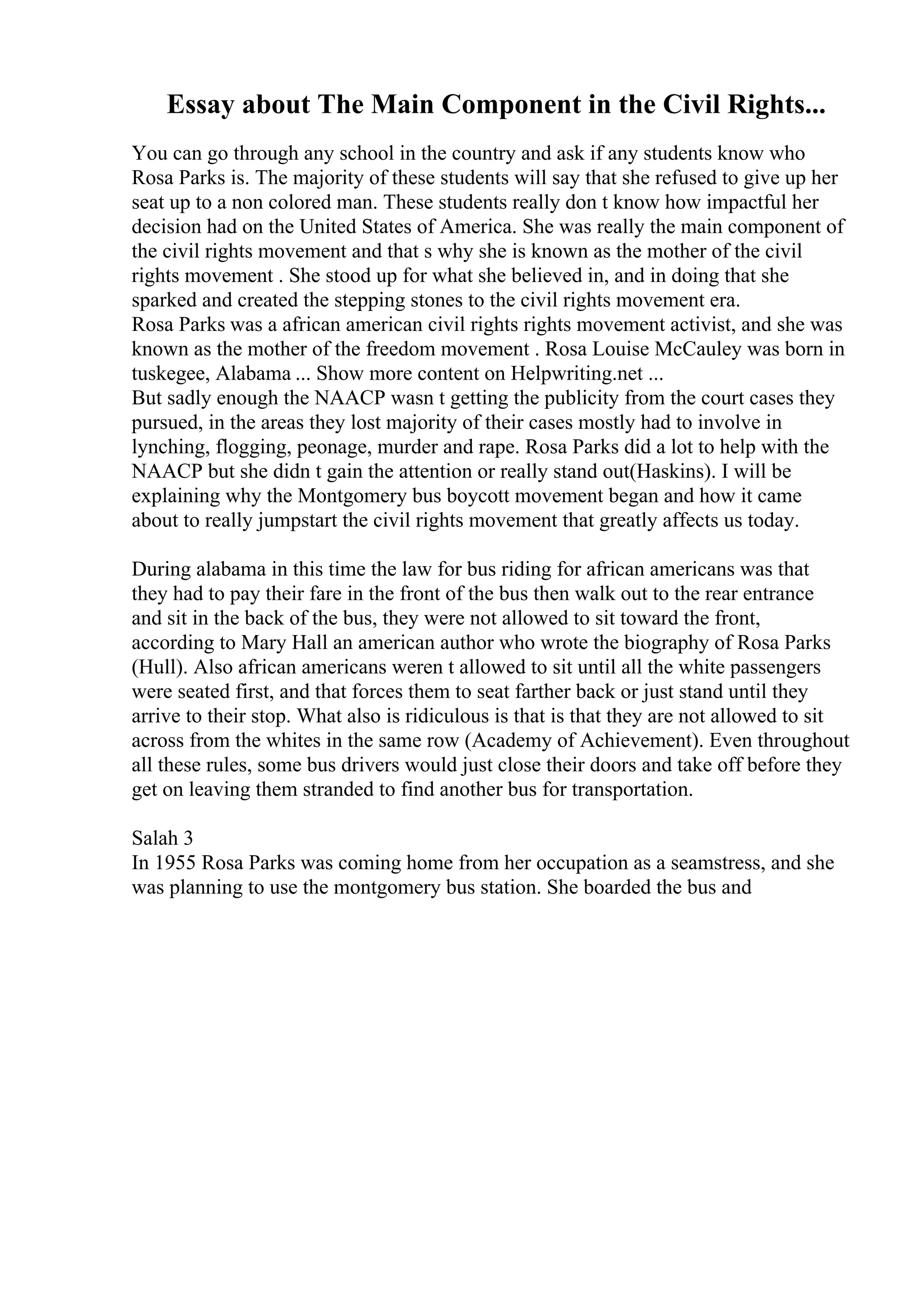 Essay about The Main Component in the Civil Rights...
You can go through any school in the country and ask if any students know who
Rosa Parks is. The majority of these students will say that she refused to give up her
seat up to a non colored man. These students really don t know how impactful her
decision had on the United States of America. She was really the main component of
the civil rights movement and that s why she is known as the mother of the civil
rights movement . She stood up for what she believed in, and in doing that she
sparked and created the stepping stones to the civil rights movement era.
Rosa Parks was a african american civil rights rights movement activist, and she was
known as the mother of the freedom movement . Rosa Louise McCauley was born in
tuskegee, Alabama ... Show more content on Helpwriting.net ...
But sadly enough the NAACP wasn t getting the publicity from the court cases they
pursued, in the areas they lost majority of their cases mostly had to involve in
lynching, flogging, peonage, murder and rape. Rosa Parks did a lot to help with the
NAACP but she didn t gain the attention or really stand out(Haskins). I will be
explaining why the Montgomery bus boycott movement began and how it came
about to really jumpstart the civil rights movement that greatly affects us today.
During alabama in this time the law for bus riding for african americans was that
they had to pay their fare in the front of the bus then walk out to the rear entrance
and sit in the back of the bus, they were not allowed to sit toward the front,
according to Mary Hall an american author who wrote the biography of Rosa Parks
(Hull). Also african americans weren t allowed to sit until all the white passengers
were seated first, and that forces them to seat farther back or just stand until they
arrive to their stop. What also is ridiculous is that is that they are not allowed to sit
across from the whites in the same row (Academy of Achievement). Even throughout
all these rules, some bus drivers would just close their doors and take off before they
get on leaving them stranded to find another bus for transportation.
Salah 3
In 1955 Rosa Parks was coming home from her occupation as a seamstress, and she
was planning to use the montgomery bus station. She boarded the bus and
 