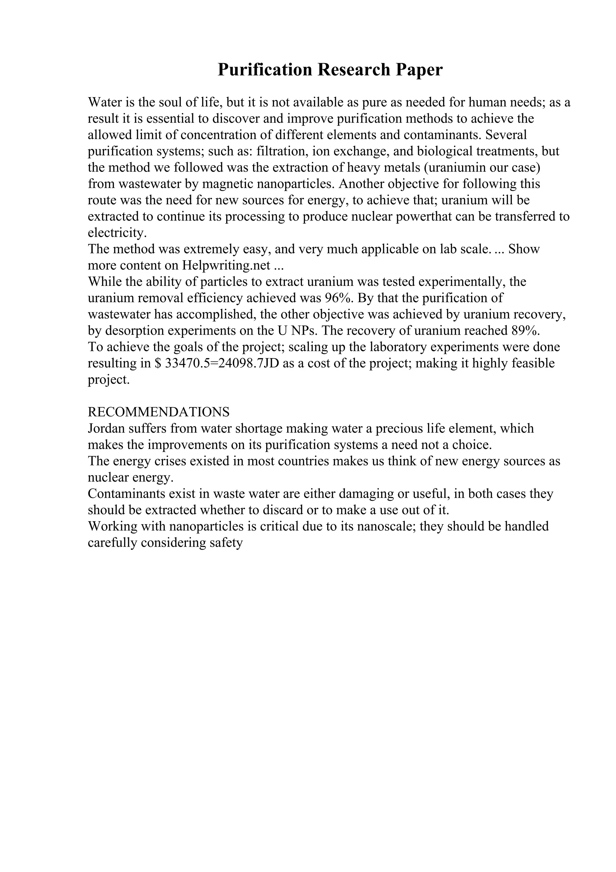 Purification Research Paper
Water is the soul of life, but it is not available as pure as needed for human needs; as a
result it is essential to discover and improve purification methods to achieve the
allowed limit of concentration of different elements and contaminants. Several
purification systems; such as: filtration, ion exchange, and biological treatments, but
the method we followed was the extraction of heavy metals (uraniumin our case)
from wastewater by magnetic nanoparticles. Another objective for following this
route was the need for new sources for energy, to achieve that; uranium will be
extracted to continue its processing to produce nuclear powerthat can be transferred to
electricity.
The method was extremely easy, and very much applicable on lab scale. ... Show
more content on Helpwriting.net ...
While the ability of particles to extract uranium was tested experimentally, the
uranium removal efficiency achieved was 96%. By that the purification of
wastewater has accomplished, the other objective was achieved by uranium recovery,
by desorption experiments on the U NPs. The recovery of uranium reached 89%.
To achieve the goals of the project; scaling up the laboratory experiments were done
resulting in $ 33470.5=24098.7JD as a cost of the project; making it highly feasible
project.
RECOMMENDATIONS
Jordan suffers from water shortage making water a precious life element, which
makes the improvements on its purification systems a need not a choice.
The energy crises existed in most countries makes us think of new energy sources as
nuclear energy.
Contaminants exist in waste water are either damaging or useful, in both cases they
should be extracted whether to discard or to make a use out of it.
Working with nanoparticles is critical due to its nanoscale; they should be handled
carefully considering safety
 