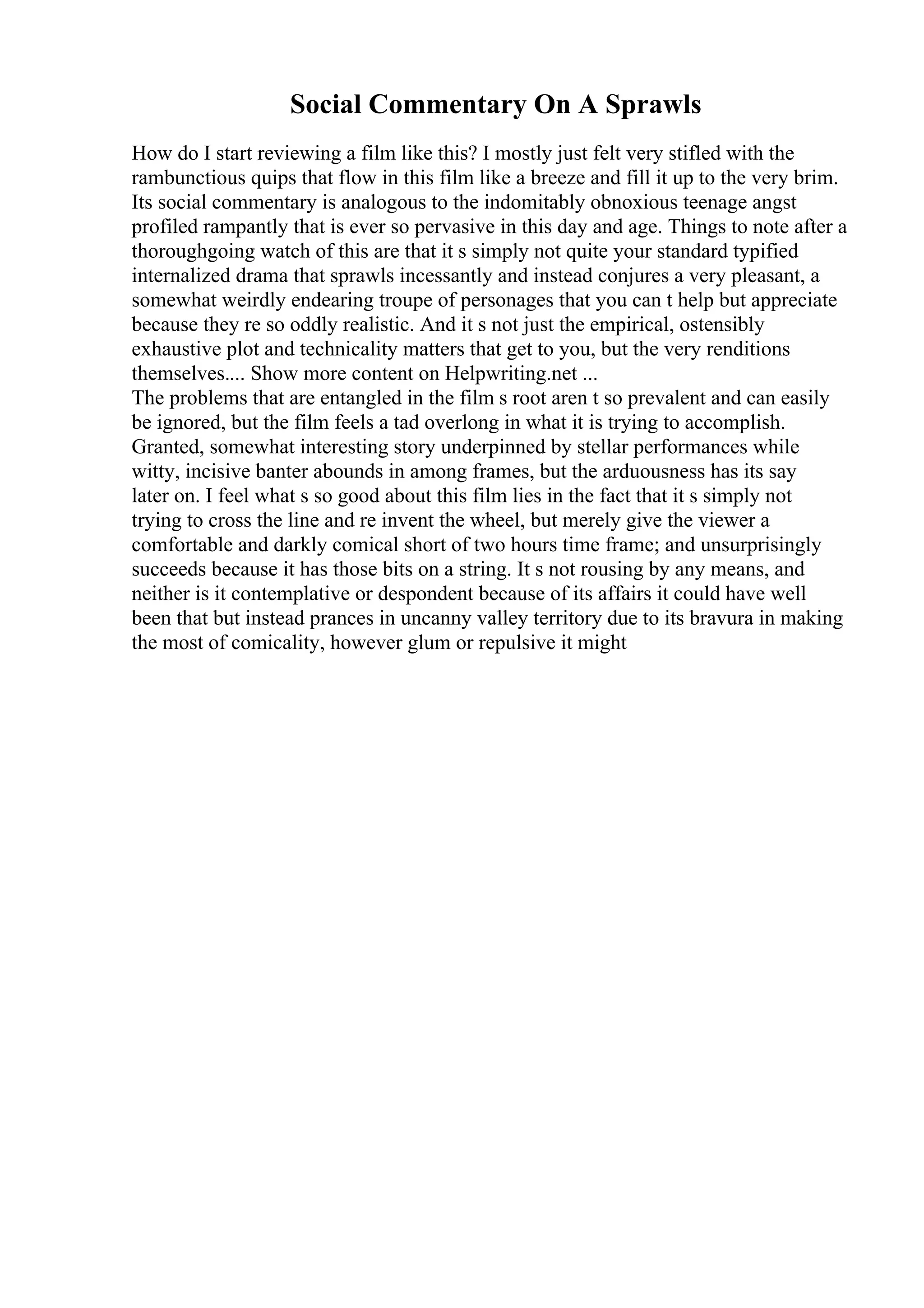Social Commentary On A Sprawls
How do I start reviewing a film like this? I mostly just felt very stifled with the
rambunctious quips that flow in this film like a breeze and fill it up to the very brim.
Its social commentary is analogous to the indomitably obnoxious teenage angst
profiled rampantly that is ever so pervasive in this day and age. Things to note after a
thoroughgoing watch of this are that it s simply not quite your standard typified
internalized drama that sprawls incessantly and instead conjures a very pleasant, a
somewhat weirdly endearing troupe of personages that you can t help but appreciate
because they re so oddly realistic. And it s not just the empirical, ostensibly
exhaustive plot and technicality matters that get to you, but the very renditions
themselves.... Show more content on Helpwriting.net ...
The problems that are entangled in the film s root aren t so prevalent and can easily
be ignored, but the film feels a tad overlong in what it is trying to accomplish.
Granted, somewhat interesting story underpinned by stellar performances while
witty, incisive banter abounds in among frames, but the arduousness has its say
later on. I feel what s so good about this film lies in the fact that it s simply not
trying to cross the line and re invent the wheel, but merely give the viewer a
comfortable and darkly comical short of two hours time frame; and unsurprisingly
succeeds because it has those bits on a string. It s not rousing by any means, and
neither is it contemplative or despondent because of its affairs it could have well
been that but instead prances in uncanny valley territory due to its bravura in making
the most of comicality, however glum or repulsive it might
 