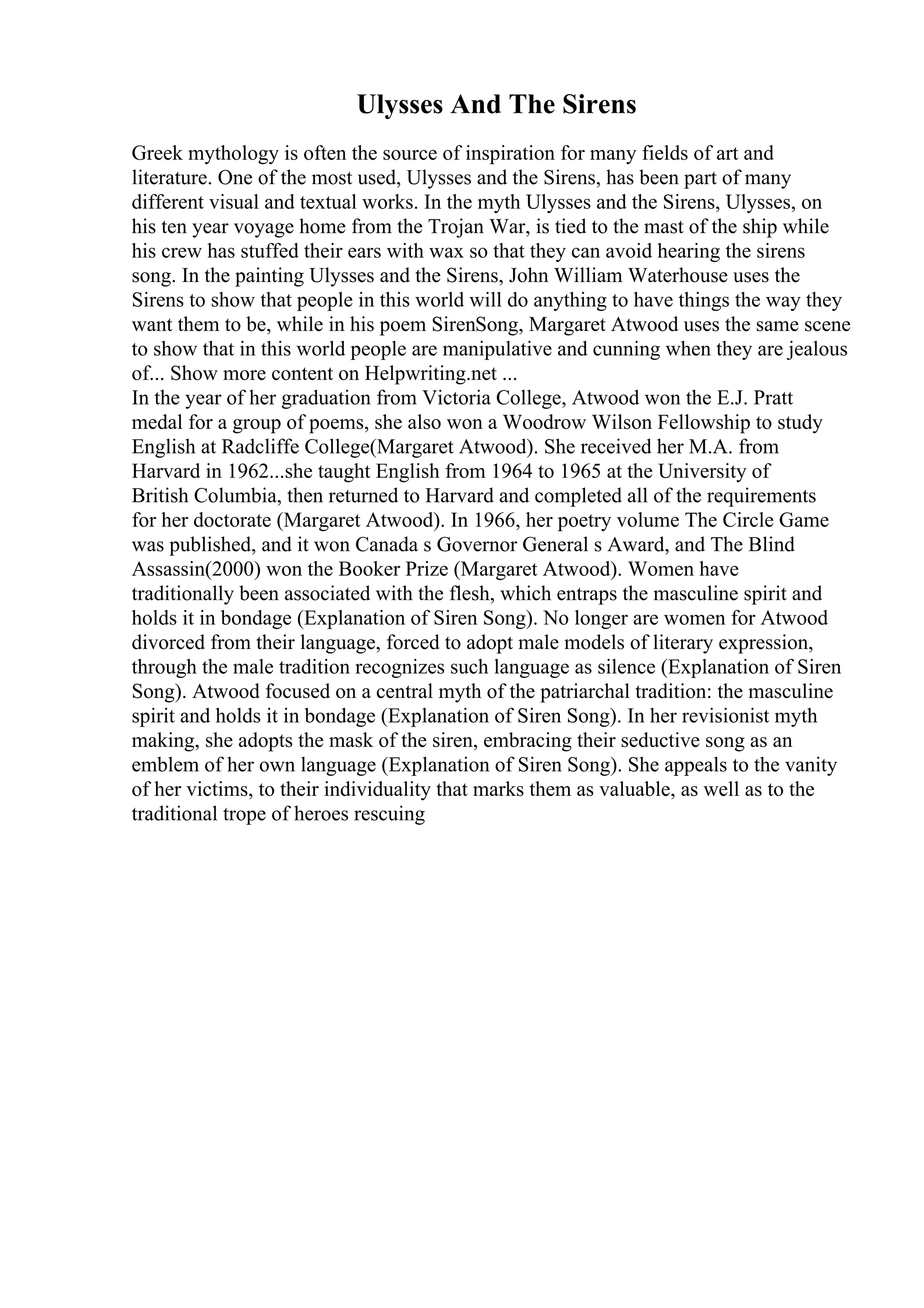 Ulysses And The Sirens
Greek mythology is often the source of inspiration for many fields of art and
literature. One of the most used, Ulysses and the Sirens, has been part of many
different visual and textual works. In the myth Ulysses and the Sirens, Ulysses, on
his ten year voyage home from the Trojan War, is tied to the mast of the ship while
his crew has stuffed their ears with wax so that they can avoid hearing the sirens
song. In the painting Ulysses and the Sirens, John William Waterhouse uses the
Sirens to show that people in this world will do anything to have things the way they
want them to be, while in his poem SirenSong, Margaret Atwood uses the same scene
to show that in this world people are manipulative and cunning when they are jealous
of... Show more content on Helpwriting.net ...
In the year of her graduation from Victoria College, Atwood won the E.J. Pratt
medal for a group of poems, she also won a Woodrow Wilson Fellowship to study
English at Radcliffe College(Margaret Atwood). She received her M.A. from
Harvard in 1962...she taught English from 1964 to 1965 at the University of
British Columbia, then returned to Harvard and completed all of the requirements
for her doctorate (Margaret Atwood). In 1966, her poetry volume The Circle Game
was published, and it won Canada s Governor General s Award, and The Blind
Assassin(2000) won the Booker Prize (Margaret Atwood). Women have
traditionally been associated with the flesh, which entraps the masculine spirit and
holds it in bondage (Explanation of Siren Song). No longer are women for Atwood
divorced from their language, forced to adopt male models of literary expression,
through the male tradition recognizes such language as silence (Explanation of Siren
Song). Atwood focused on a central myth of the patriarchal tradition: the masculine
spirit and holds it in bondage (Explanation of Siren Song). In her revisionist myth
making, she adopts the mask of the siren, embracing their seductive song as an
emblem of her own language (Explanation of Siren Song). She appeals to the vanity
of her victims, to their individuality that marks them as valuable, as well as to the
traditional trope of heroes rescuing
 
