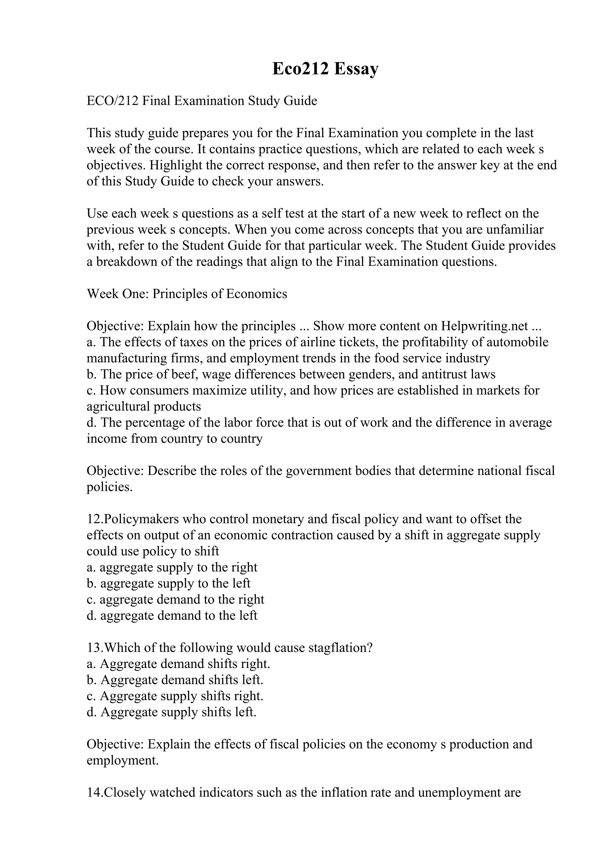 Eco212 Essay
ECO/212 Final Examination Study Guide
This study guide prepares you for the Final Examination you complete in the last
week of the course. It contains practice questions, which are related to each week s
objectives. Highlight the correct response, and then refer to the answer key at the end
of this Study Guide to check your answers.
Use each week s questions as a self test at the start of a new week to reflect on the
previous week s concepts. When you come across concepts that you are unfamiliar
with, refer to the Student Guide for that particular week. The Student Guide provides
a breakdown of the readings that align to the Final Examination questions.
Week One: Principles of Economics
Objective: Explain how the principles ... Show more content on Helpwriting.net ...
a. The effects of taxes on the prices of airline tickets, the profitability of automobile
manufacturing firms, and employment trends in the food service industry
b. The price of beef, wage differences between genders, and antitrust laws
c. How consumers maximize utility, and how prices are established in markets for
agricultural products
d. The percentage of the labor force that is out of work and the difference in average
income from country to country
Objective: Describe the roles of the government bodies that determine national fiscal
policies.
12.Policymakers who control monetary and fiscal policy and want to offset the
effects on output of an economic contraction caused by a shift in aggregate supply
could use policy to shift
a. aggregate supply to the right
b. aggregate supply to the left
c. aggregate demand to the right
d. aggregate demand to the left
13.Which of the following would cause stagflation?
a. Aggregate demand shifts right.
b. Aggregate demand shifts left.
c. Aggregate supply shifts right.
d. Aggregate supply shifts left.
Objective: Explain the effects of fiscal policies on the economy s production and
employment.
14.Closely watched indicators such as the inflation rate and unemployment are
 
