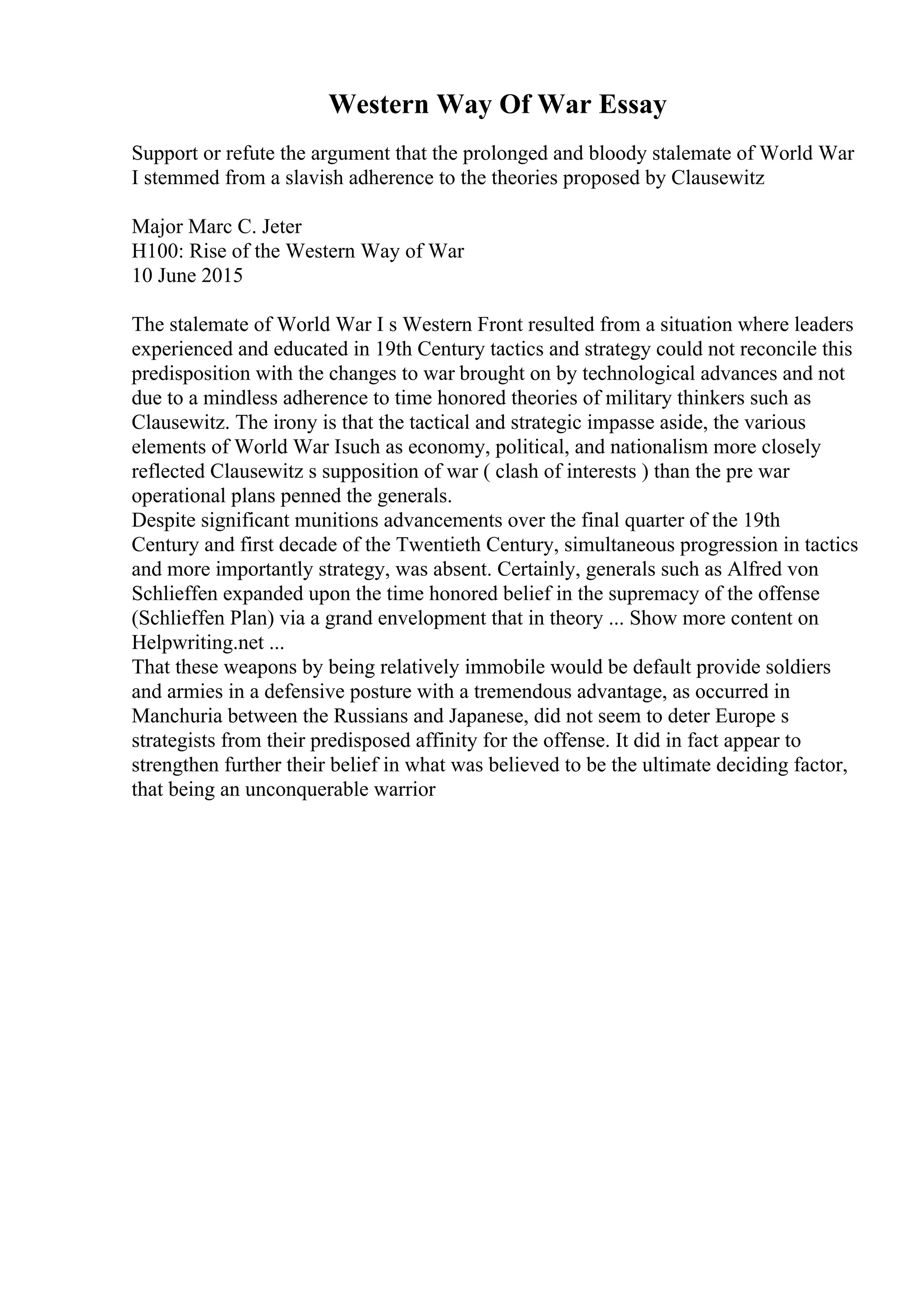 Western Way Of War Essay
Support or refute the argument that the prolonged and bloody stalemate of World War
I stemmed from a slavish adherence to the theories proposed by Clausewitz
Major Marc C. Jeter
H100: Rise of the Western Way of War
10 June 2015
The stalemate of World War I s Western Front resulted from a situation where leaders
experienced and educated in 19th Century tactics and strategy could not reconcile this
predisposition with the changes to war brought on by technological advances and not
due to a mindless adherence to time honored theories of military thinkers such as
Clausewitz. The irony is that the tactical and strategic impasse aside, the various
elements of World War Isuch as economy, political, and nationalism more closely
reflected Clausewitz s supposition of war ( clash of interests ) than the pre war
operational plans penned the generals.
Despite significant munitions advancements over the final quarter of the 19th
Century and first decade of the Twentieth Century, simultaneous progression in tactics
and more importantly strategy, was absent. Certainly, generals such as Alfred von
Schlieffen expanded upon the time honored belief in the supremacy of the offense
(Schlieffen Plan) via a grand envelopment that in theory ... Show more content on
Helpwriting.net ...
That these weapons by being relatively immobile would be default provide soldiers
and armies in a defensive posture with a tremendous advantage, as occurred in
Manchuria between the Russians and Japanese, did not seem to deter Europe s
strategists from their predisposed affinity for the offense. It did in fact appear to
strengthen further their belief in what was believed to be the ultimate deciding factor,
that being an unconquerable warrior
 
