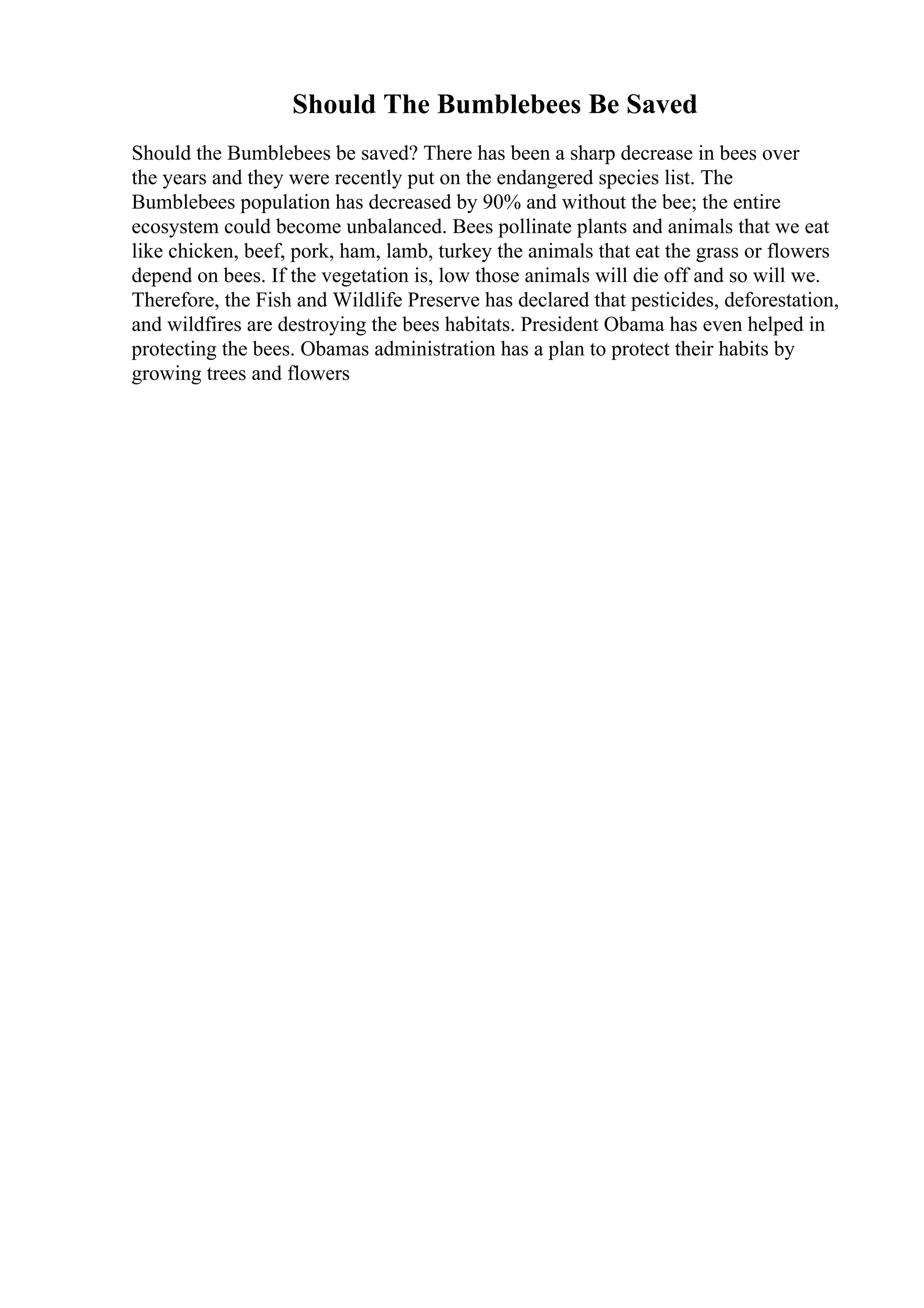 Should The Bumblebees Be Saved
Should the Bumblebees be saved? There has been a sharp decrease in bees over
the years and they were recently put on the endangered species list. The
Bumblebees population has decreased by 90% and without the bee; the entire
ecosystem could become unbalanced. Bees pollinate plants and animals that we eat
like chicken, beef, pork, ham, lamb, turkey the animals that eat the grass or flowers
depend on bees. If the vegetation is, low those animals will die off and so will we.
Therefore, the Fish and Wildlife Preserve has declared that pesticides, deforestation,
and wildfires are destroying the bees habitats. President Obama has even helped in
protecting the bees. Obamas administration has a plan to protect their habits by
growing trees and flowers
 