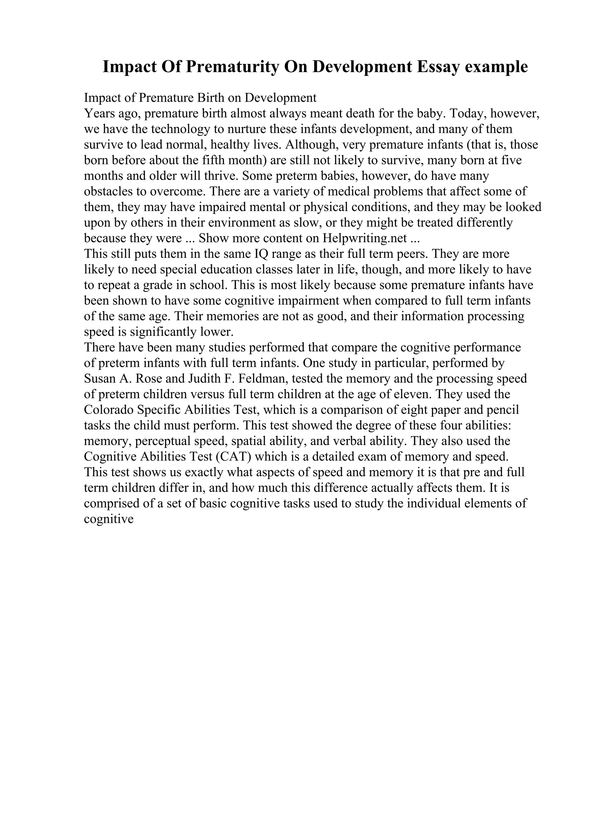 Impact Of Prematurity On Development Essay example
Impact of Premature Birth on Development
Years ago, premature birth almost always meant death for the baby. Today, however,
we have the technology to nurture these infants development, and many of them
survive to lead normal, healthy lives. Although, very premature infants (that is, those
born before about the fifth month) are still not likely to survive, many born at five
months and older will thrive. Some preterm babies, however, do have many
obstacles to overcome. There are a variety of medical problems that affect some of
them, they may have impaired mental or physical conditions, and they may be looked
upon by others in their environment as slow, or they might be treated differently
because they were ... Show more content on Helpwriting.net ...
This still puts them in the same IQ range as their full term peers. They are more
likely to need special education classes later in life, though, and more likely to have
to repeat a grade in school. This is most likely because some premature infants have
been shown to have some cognitive impairment when compared to full term infants
of the same age. Their memories are not as good, and their information processing
speed is significantly lower.
There have been many studies performed that compare the cognitive performance
of preterm infants with full term infants. One study in particular, performed by
Susan A. Rose and Judith F. Feldman, tested the memory and the processing speed
of preterm children versus full term children at the age of eleven. They used the
Colorado Specific Abilities Test, which is a comparison of eight paper and pencil
tasks the child must perform. This test showed the degree of these four abilities:
memory, perceptual speed, spatial ability, and verbal ability. They also used the
Cognitive Abilities Test (CAT) which is a detailed exam of memory and speed.
This test shows us exactly what aspects of speed and memory it is that pre and full
term children differ in, and how much this difference actually affects them. It is
comprised of a set of basic cognitive tasks used to study the individual elements of
cognitive
 