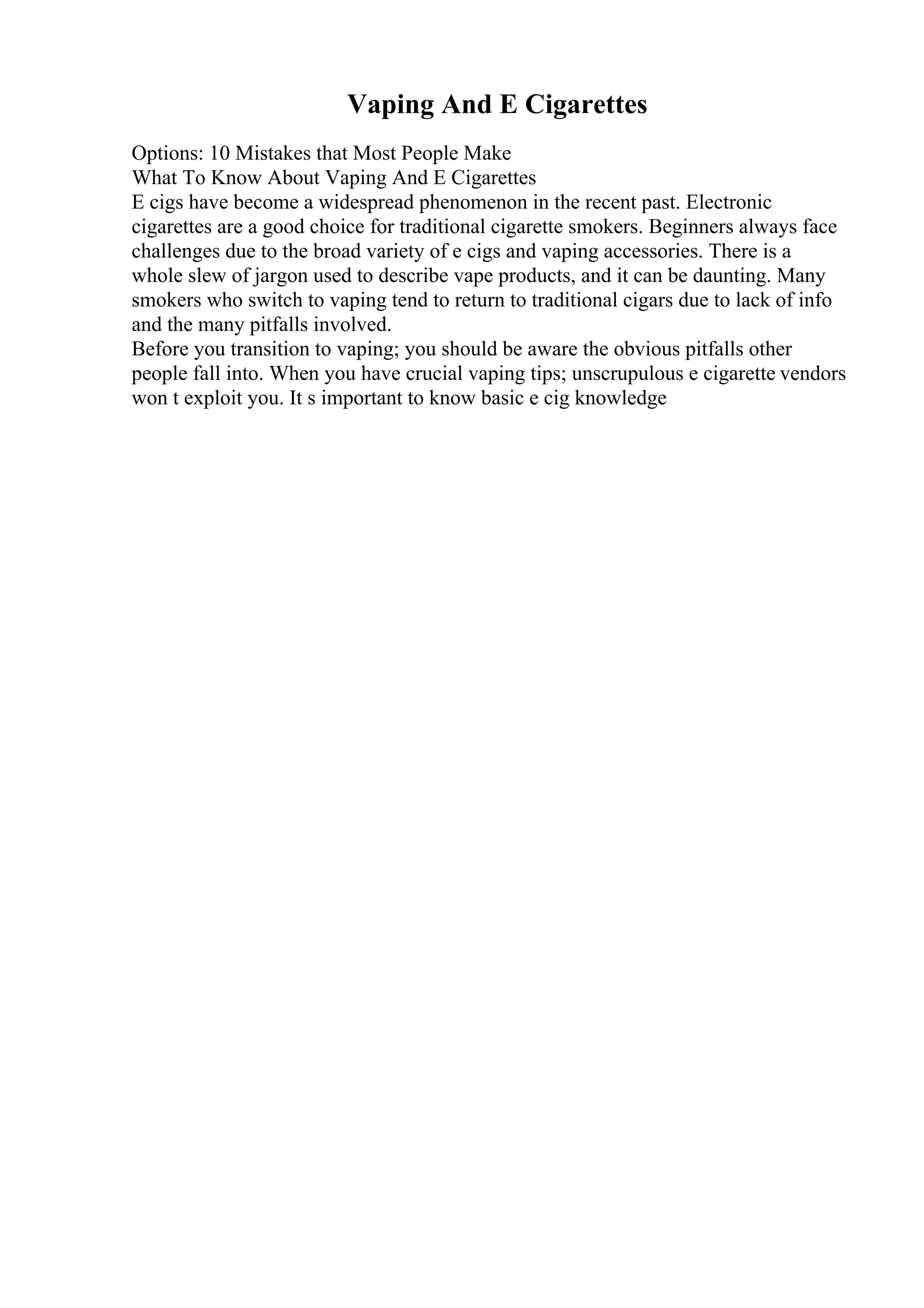 Vaping And E Cigarettes
Options: 10 Mistakes that Most People Make
What To Know About Vaping And E Cigarettes
E cigs have become a widespread phenomenon in the recent past. Electronic
cigarettes are a good choice for traditional cigarette smokers. Beginners always face
challenges due to the broad variety of e cigs and vaping accessories. There is a
whole slew of jargon used to describe vape products, and it can be daunting. Many
smokers who switch to vaping tend to return to traditional cigars due to lack of info
and the many pitfalls involved.
Before you transition to vaping; you should be aware the obvious pitfalls other
people fall into. When you have crucial vaping tips; unscrupulous e cigarette vendors
won t exploit you. It s important to know basic e cig knowledge
 