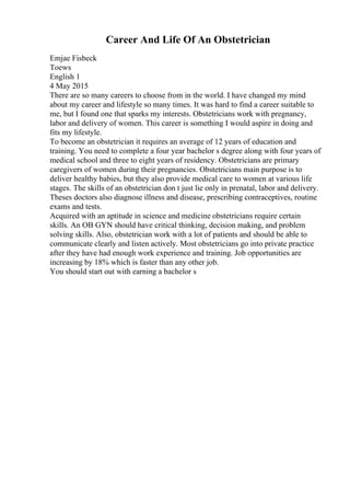 Career And Life Of An Obstetrician
Emjae Fisbeck
Toews
English 1
4 May 2015
There are so many careers to choose from in the world. I have changed my mind
about my career and lifestyle so many times. It was hard to find a career suitable to
me, but I found one that sparks my interests. Obstetricians work with pregnancy,
labor and delivery of women. This career is something I would aspire in doing and
fits my lifestyle.
To become an obstetrician it requires an average of 12 years of education and
training. You need to complete a four year bachelor s degree along with four years of
medical school and three to eight years of residency. Obstetricians are primary
caregivers of women during their pregnancies. Obstetricians main purpose is to
deliver healthy babies, but they also provide medical care to women at various life
stages. The skills of an obstetrician don t just lie only in prenatal, labor and delivery.
Theses doctors also diagnose illness and disease, prescribing contraceptives, routine
exams and tests.
Acquired with an aptitude in science and medicine obstetricians require certain
skills. An OB GYN should have critical thinking, decision making, and problem
solving skills. Also, obstetrician work with a lot of patients and should be able to
communicate clearly and listen actively. Most obstetricians go into private practice
after they have had enough work experience and training. Job opportunities are
increasing by 18% which is faster than any other job.
You should start out with earning a bachelor s
 