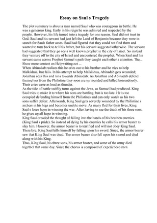 Essay on Saul s Tragedy
The plot summary is about a man named Saul who was courageous in battle. He
was a generous king. Early in his reign he was admired and respected by the
people. However, his life turned into a tragedy for one reason. Saul did not trust in
God. Saul and his servant had just left the Land of Benjamin because they were in
search for Sauls father asses. Saul had figured that they could not find them and
wanted to turn back to tell his father, but his servant suggested otherwise. The servant
had suggested that they go see a well known prophet in the city of Israel. So instead
they venture off to the city of Israel and encountered the prophet. When Saul and his
servant came across Prophet Samuel s path they caught each other s attention. The...
Show more content on Helpwriting.net ...
When Abinadab realizes this he cries out to his brother and he tries to help
Malkishua, but fails. In his attempt to help Malkishua, Abinadab gets wounded;
Jonathan sees this and runs towards Abinadab. As Jonathan and Abinadab defend
themselves from the Philistine they soon are surrounded and killed horrendously.
Their cries were as loud as thunder.
As the tide of battle swiftly turns against the Jews, as Samuel had predicted. King
Saul tries to make it to where his sons are battling, but is too late. He is too
occupied defending himself from the Philistines and can only watch as his two
sons suffer defeat. Afterwards, King Saul gets severely wounded by the Philistine s
archers in his legs and becomes unable move. As many fled for their lives, King
Saul s loses hope in winning the war. After having to see the death of his three sons,
he gives up all hope in winning.
King Saul dreaded the thought of falling into the hands of his heathen enemies
(King Saul s pride). So instead of dying by his enemies he calls his armor bearer to
slay him. However, the armor bearer is to terrified and will not obey King Saul.
Therefore, King Saul kills himself by falling upon his sword. Since, the armor bearer
saw that King Saul was dead. The armor bearer also fell upon his sword and died
along with his King.
Thus, King Saul, his three sons, his armor bearer, and some of the army died
together that same day. Since the chorus is composed of experienced men
 