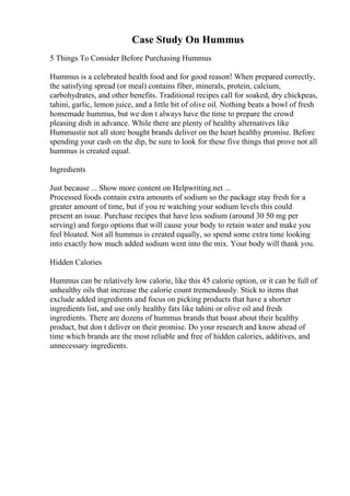 Case Study On Hummus
5 Things To Consider Before Purchasing Hummus
Hummus is a celebrated health food and for good reason! When prepared correctly,
the satisfying spread (or meal) contains fiber, minerals, protein, calcium,
carbohydrates, and other benefits. Traditional recipes call for soaked, dry chickpeas,
tahini, garlic, lemon juice, and a little bit of olive oil. Nothing beats a bowl of fresh
homemade hummus, but we don t always have the time to prepare the crowd
pleasing dish in advance. While there are plenty of healthy alternatives like
Hummustir not all store bought brands deliver on the heart healthy promise. Before
spending your cash on the dip, be sure to look for these five things that prove not all
hummus is created equal.
Ingredients
Just because ... Show more content on Helpwriting.net ...
Processed foods contain extra amounts of sodium so the package stay fresh for a
greater amount of time, but if you re watching your sodium levels this could
present an issue. Purchase recipes that have less sodium (around 30 50 mg per
serving) and forgo options that will cause your body to retain water and make you
feel bloated. Not all hummus is created equally, so spend some extra time looking
into exactly how much added sodium went into the mix. Your body will thank you.
Hidden Calories
Hummus can be relatively low calorie, like this 45 calorie option, or it can be full of
unhealthy oils that increase the calorie count tremendously. Stick to items that
exclude added ingredients and focus on picking products that have a shorter
ingredients list, and use only healthy fats like tahini or olive oil and fresh
ingredients. There are dozens of hummus brands that boast about their healthy
product, but don t deliver on their promise. Do your research and know ahead of
time which brands are the most reliable and free of hidden calories, additives, and
unnecessary ingredients.
 