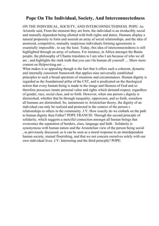 Pope On The Individual, Society, And Interconnectedness
ON THE INDIVIDUAL, SOCIETY, AND INTERCONNECTEDNESS. POPE: As
Aristotle said, From the moment they are born, the individual is an irreducibly social
and mutually dependent being allotted with both rights and duties. Humans display a
natural propensity to form and nourish an array of social relationships, and the idea of
atomized, competitive, mutually suspicious individuals forming agreements is
essentially impossible , to say the least. Today, this idea of interconnectedness is still
highlighted through an array of cultures. For instance, in Africa amongst the Buntu
people, the philosophy of Ubuntu translates to I am who I am because of who we all
are , and highlights the stark truth that you can t be human all yourself .... Show more
content on Helpwriting.net ...
What makes it so appealing though is the fact that it offers such a coherent, dynamic
and internally consistent framework that applies nine universally established
principles to such a broad spectrum of situations and circumstances. Human dignity is
regarded as the foundational pillar of the CST, and is predicated on the theological
notion that every human being is made in the image and likeness of God and so
therefore possesses innate personal value and rights which demand respect, regardless
of gender, race, social class, and so forth. However, when one person s dignity is
diminished, whether that be through inequality, oppression, and so forth, somehow
all humans are diminished. So, tantamount to Aristotelian theory, the dignity of an
individual can only be realised and protected in the context of the person s
relationships to others in the community. J.Y: How exactly do we embark on the path
to human dignity then Father? POPE FRANCIS: Through the second principle of
solidarity, which suggests a merciful connection amongst all human beings that
overcomes the separation of borders, class, language and faith . Solidarity is
synonymous with human nature and the Aristotelian view of the person being social
, as previously discussed, as it can be seen as a moral response to an interdependent
human society, mutual flourishing, and that we not concern ourselves solely with our
own individual lives. J.Y: Interesting and the third principle? POPE:
 