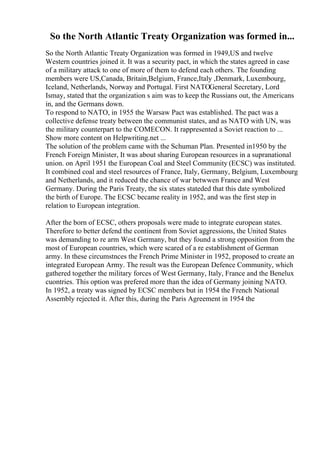 So the North Atlantic Treaty Organization was formed in...
So the North Atlantic Treaty Organization was formed in 1949,US and twelve
Western countries joined it. It was a security pact, in which the states agreed in case
of a military attack to one of more of them to defend each others. The founding
members were US,Canada, Britain,Belgium, France,Italy ,Denmark, Luxembourg,
Iceland, Netherlands, Norway and Portugal. First NATOGeneral Secretary, Lord
Ismay, stated that the organization s aim was to keep the Russians out, the Americans
in, and the Germans down.
To respond to NATO, in 1955 the Warsaw Pact was established. The pact was a
collective defense treaty between the communist states, and as NATO with UN, was
the military counterpart to the COMECON. It rappresented a Soviet reaction to ...
Show more content on Helpwriting.net ...
The solution of the problem came with the Schuman Plan. Presented in1950 by the
French Foreign Minister, It was about sharing European resources in a supranational
union. on April 1951 the European Coal and Steel Community (ECSC) was instituted.
It combined coal and steel resources of France, Italy, Germany, Belgium, Luxembourg
and Netherlands, and it reduced the chance of war betwwen France and West
Germany. During the Paris Treaty, the six states stateded that this date symbolized
the birth of Europe. The ECSC became reality in 1952, and was the first step in
relation to European integration.
After the born of ECSC, others proposals were made to integrate european states.
Therefore to better defend the continent from Soviet aggressions, the United States
was demanding to re arm West Germany, but they found a strong opposition from the
most of European countries, which were scared of a re establishment of German
army. In these circumstnces the French Prime Minister in 1952, proposed to create an
integrated European Army. The result was the European Defence Community, which
gathered together the military forces of West Germany, Italy, France and the Benelux
cuontries. This option was prefered more than the idea of Germany joining NATO.
In 1952, a treaty was signed by ECSC members but in 1954 the French National
Assembly rejected it. After this, during the Paris Agreement in 1954 the
 