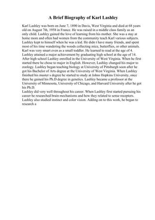 A Brief Biography of Karl Lashley
Karl Lashley was born on June 7, 1890 in Davis, West Virginia and died at 68 years
old on August 7th, 1958 in France. He was raised in a middle class family as an
only child. Lashley gained the love of learning from his mother. She was a stay at
home mom and often had women from the community teach Karl various subjects.
Lashley kept to himself when he was a kid. He didn t have many friends, and spent
most of his time wandering the woods collecting mice, butterflies, or other animals.
Karl was very smart even as a small toddler. He learned to read at the age of 4.
Lashley attained a major achievement by graduating high school at the age of 14.
After high school Lashley enrolled in the University of West Virginia. When he first
started there he chose to major in English. However, Lashley changed his major to
zoology. Lashley began teaching biology at University of Pittsburgh soon after he
got his Bachelor of Arts degree at the University of West Virginia. When Lashley
finished his master s degree he started to study at Johns Hopkins University, once
there he gained his Ph.D degree in genetics. Lashley became a professor at the
University of Minnesota, University of Chicago, and Harvard University after he got
his Ph.D.
Lashley did very well throughout his career. When Lashley first started pursuing his
career he researched brain mechanisms and how they related to sense receptors.
Lashley also studied instinct and color vision. Adding on to this work, he began to
research a
 