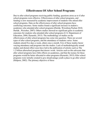 Effectiveness Of After School Programs
Due to after school programs receiving public funding, questions arose as to if after
school programs were effective. Effectiveness of after school programs, and
funding is now measured by academic improvement of students who attend after
school programs. Data on the effectiveness of after school programs have
conflicting outcomes. Some studies found a significant increase in student s
academics who attended after school programs (Durlak, Weissberg Pachan 2010;
Durlak , Weissber, 2007). Others studies showed no significant gains in academic
outcomes for students who attended after school programs (U.S. Department of
Education, 2004; Dynarski, 2015). The methodology of studies on the
effectiveness of after school programs has come into question. There are several
types of after school programs, and the attendance of students varies. Some
students attend five days a week, others once a month. Few of these studies factor
varying attendance and programs into the studies. Lack of methodologically sound
studies and dismal effect sizes have led to the publication of articles such as The
1.2 billion afterschool program that doesn t work. Articles such as this advocate that
after school programs have little effects on academics, and that the money for these
programs would be better allocated to other programs (Dynarski, 2015) After school
programs were initially created to give disadvantage youth a place to go after school
(Halpern, 2002). The primary objective of these
 
