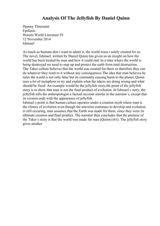 Analysis Of The Jellyfish By Daniel Quinn
Djunny Thiersaint
Epifanio
Honors World Literature IV
12 November 2014
Ishmael
As much as humans don t want to admit it, the world wasn t solely created for us.
The novel, Ishmael, written by Daniel Quinn has given us an insight on how the
world has been treated by man and how it could end. In a time where the world is
being destroyed we need to step up and protect the earth from total destruction.
The Taker culture believes that the world was created for them so therefore they can
do whatever they want to it without any consequences.The idea that man believes he
rules the world is not only false but its constantly causing harm to the planet, Quinn
uses a lot of metaphors to try and explain what the takers are doing wrong and what
should be fixed. An example would be the jellyfish story,the point of the jellyfish
story is to show that man is not the final product of evolution. In Ishmael s story, the
jellyfish tells the anthropologist a factual account similar to the narrator s, except that
its version ends with the appearance of jellyfish.
Ishmael s point is that human culture operates under a creation myth where man is
the climax of evolution even though the universe continues to develop and evolution
is still occuring, man assumes that the Earth was made for them, since they were its
ultimate creation and final product. The narrator then concludes that the premise of
the Taker s story is that the world was made for man (Quinn) (61). The jellyfish story
gives another
 
