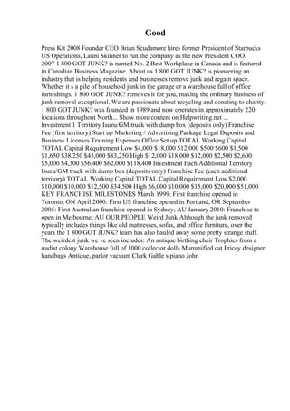 Good
Press Kit 2008 Founder CEO Brian Scudamore hires former President of Starbucks
US Operations, Launi Skinner to run the company as the new President COO.
2007 1 800 GOT JUNK? is named No. 2 Best Workplace in Canada and is featured
in Canadian Business Magazine. About us 1 800 GOT JUNK? is pioneering an
industry that is helping residents and businesses remove junk and regain space.
Whether it s a pile of household junk in the garage or a warehouse full of office
furnishings, 1 800 GOT JUNK? removes it for you, making the ordinary business of
junk removal exceptional. We are passionate about recycling and donating to charity.
1 800 GOT JUNK? was founded in 1989 and now operates in approximately 220
locations throughout North... Show more content on Helpwriting.net ...
Investment 1 Territory Isuzu/GM truck with dump box (deposits only) Franchise
Fee (first territory) Start up Marketing / Advertising Package Legal Deposits and
Business Licenses Training Expenses Office Set up TOTAL Working Capital
TOTAL Capital Requirement Low $4,000 $18,000 $12,000 $500 $600 $1,500
$1,650 $38,250 $45,000 $83,250 High $12,000 $18,000 $12,000 $2,500 $2,600
$5,000 $4,300 $56,400 $62,000 $118,400 Investment Each Additional Territory
Isuzu/GM truck with dump box (deposits only) Franchise Fee (each additional
territory) TOTAL Working Capital TOTAL Capital Requirement Low $2,000
$10,000 $10,000 $12,500 $34,500 High $6,000 $10,000 $15,000 $20,000 $51,000
KEY FRANCHISE MILESTONES March 1999: First franchise opened in
Toronto, ON April 2000: First US franchise opened in Portland, OR September
2005: First Australian franchise opened in Sydney, AU January 2010: Franchise to
open in Melbourne, AU OUR PEOPLE Weird Junk Although the junk removed
typically includes things like old mattresses, sofas, and office furniture, over the
years the 1 800 GOT JUNK? team has also hauled away some pretty strange stuff.
The weirdest junk we ve seen includes: An antique birthing chair Trophies from a
nudist colony Warehouse full of 1000 collector dolls Mummified cat Pricey designer
handbags Antique, parlor vacuum Clark Gable s piano John
 