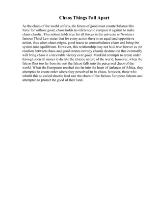 Chaos Things Fall Apart
As the chaos of the world unfurls, the forces of good must counterbalance this
force for without good, chaos holds no reference to compare it against to make
chaos chaotic. This notion holds true for all forces in the universe as Newton s
famous Third Law states that for every action there is an equal and opposite re
action, thus when chaos reigns, good reacts to counterbalance chaos and bring the
system into equilibrium. However, this relationship may not hold true forever as the
reaction between chaos and good creates entropy chaotic destruction that eventually
will bring chaos it s inevitable victory over good. Mankind attempts to create order
through societal mores to dictate the chaotic nature of the world, however, when the
falcon flies too far from its nest the falcon falls into the perceived chaos of the
world. When the Europeans reached too far into the heart of darkness of Africa, they
attempted to create order where they perceived to be chaos, however, those who
inhabit this so called chaotic land saw the chaos of the furious European falcons and
attempted to protect the good of their land.
 