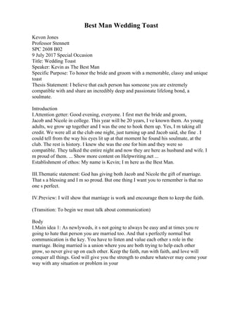Best Man Wedding Toast
Kevon Jones
Professor Stennett
SPC 2608 B02
9 July 2017 Special Occasion
Title: Wedding Toast
Speaker: Kevin as The Best Man
Specific Purpose: To honor the bride and groom with a memorable, classy and unique
toast
Thesis Statement: I believe that each person has someone you are extremely
compatible with and share an incredibly deep and passionate lifelong bond, a
soulmate.
Introduction
I.Attention getter: Good evening, everyone. I first met the bride and groom,
Jacob and Nicole in college. This year will be 20 years, I ve known them. As young
adults, we grow up together and I was the one to hook them up. Yes, I m taking all
credit. We were all at the club one night, just turning up and Jacob said, she fine . I
could tell from the way his eyes lit up at that moment he found his soulmate, at the
club. The rest is history. I knew she was the one for him and they were so
compatible. They talked the entire night and now they are here as husband and wife. I
m proud of them. ... Show more content on Helpwriting.net ...
Establishment of ethos: My name is Kevin; I m here as the Best Man.
III.Thematic statement: God has giving both Jacob and Nicole the gift of marriage.
That s a blessing and I m so proud. But one thing I want you to remember is that no
one s perfect.
IV.Preview: I will show that marriage is work and encourage them to keep the faith.
(Transition: To begin we must talk about communication)
Body
I.Main idea 1: As newlyweds, it s not going to always be easy and at times you re
going to hate that person you are married too. And that s perfectly normal but
communication is the key. You have to listen and value each other s role in the
marriage. Being married is a union where you are both trying to help each other
grow, so never give up on each other. Keep the faith, run with faith, and love will
conquer all things. God will give you the strength to endure whatever may come your
way with any situation or problem in your
 