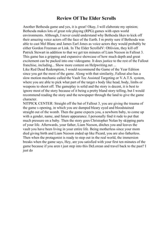 Review Of The Elder Scrolls
Another Bethesda game and yes, it is great! Okay, I will elaborate my opinion;
Bethesda makes lots of great role playing (RPG) games with open world
environments. Although, I never could understand why Bethesda likes to kick off
their amazing voice actors off the face of the Earth. I m pretty sure if Bethesda was
able to cast Mel Blanc and James Earl Jones as voice actors they would probably be
either Gordon Freeman or Link. In The Elder ScrollsIV: Oblivion, they kill off
Patrick Stewart in addition to that we get ten minutes of Liam Neeson in Fallout 3.
This game has a gripping and expansive showcase of how much depth and great
excitement can be packed into one videogame. It does justice to the rest of the Fallout
franchise, including... Show more content on Helpwriting.net ...
Like Red Dead Redemption, I would recommend the Game of the Year Edition
since you get the most of the game. Along with that similarity, Fallout also has a
slow motion mechanic called the Vault Tec Assisted Targeting or V.A.T.S. system,
where you are able to pick what part of the target s body like head, body, limbs or
weapons to shoot off. The gameplay is solid and the story is decent, it is best to
ignore most of the story because of it being a pretty bland story telling, but I would
recommend reading the story and the newspaper through the land to give the game
character.
NITPICK CENTER: Straight off the bat of Fallout 3, you are giving the trauma of
the game s opening, in which you are dumped bleary eyed and bloodstained
straight out of the womb. Then the game expects you, a newborn baby, to come up
with a gender, name, and future appearance. I personally find it rude to put that
much pressure on a baby. Then the story goes Christopher Nolan by skipping parts
of your life. Afterwards, your father, Liam Neeson, ditches you and leaves the
vault you have been living in your entire life. Being motherless since your mom
died giving birth and Liam Neeson ended up like Picard, you are also fatherless.
Then when the protagonist is ready to step out in the real world, the immersion
breaks when the game says, Hey, are you satisfied with your first ten minutes of the
game because if you aren t just step into this DeLorean and travel back to the past? I
just do
 