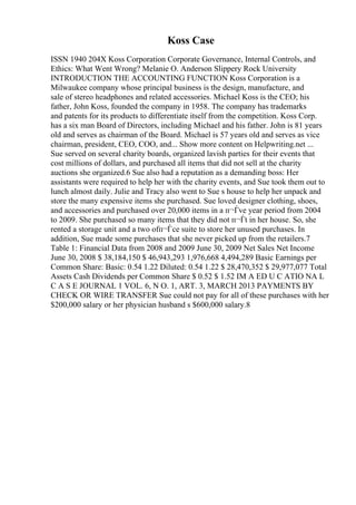 Koss Case
ISSN 1940 204X Koss Corporation Corporate Governance, Internal Controls, and
Ethics: What Went Wrong? Melanie O. Anderson Slippery Rock University
INTRODUCTION THE ACCOUNTING FUNCTION Koss Corporation is a
Milwaukee company whose principal business is the design, manufacture, and
sale of stereo headphones and related accessories. Michael Koss is the CEO; his
father, John Koss, founded the company in 1958. The company has trademarks
and patents for its products to differentiate itself from the competition. Koss Corp.
has a six man Board of Directors, including Michael and his father. John is 81 years
old and serves as chairman of the Board. Michael is 57 years old and serves as vice
chairman, president, CEO, COO, and... Show more content on Helpwriting.net ...
Sue served on several charity boards, organized lavish parties for their events that
cost millions of dollars, and purchased all items that did not sell at the charity
auctions she organized.6 Sue also had a reputation as a demanding boss: Her
assistants were required to help her with the charity events, and Sue took them out to
lunch almost daily. Julie and Tracy also went to Sue s house to help her unpack and
store the many expensive items she purchased. Sue loved designer clothing, shoes,
and accessories and purchased over 20,000 items in a п¬Ѓve year period from 2004
to 2009. She purchased so many items that they did not п¬Ѓt in her house. So, she
rented a storage unit and a two ofп¬Ѓce suite to store her unused purchases. In
addition, Sue made some purchases that she never picked up from the retailers.7
Table 1: Financial Data from 2008 and 2009 June 30, 2009 Net Sales Net Income
June 30, 2008 $ 38,184,150 $ 46,943,293 1,976,668 4,494,289 Basic Earnings per
Common Share: Basic: 0.54 1.22 Diluted: 0.54 1.22 $ 28,470,352 $ 29,977,077 Total
Assets Cash Dividends per Common Share $ 0.52 $ 1.52 IM A ED U C ATIO NA L
C A S E JOURNAL 1 VOL. 6, N O. 1, ART. 3, MARCH 2013 PAYMENTS BY
CHECK OR WIRE TRANSFER Sue could not pay for all of these purchases with her
$200,000 salary or her physician husband s $600,000 salary.8
 