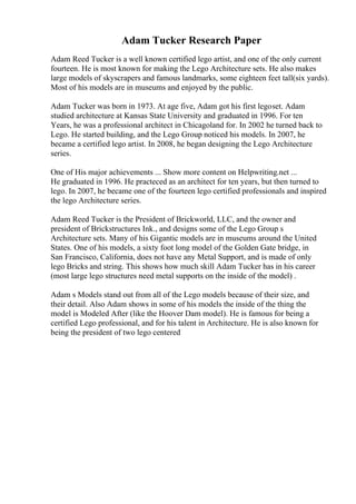 Adam Tucker Research Paper
Adam Reed Tucker is a well known certified lego artist, and one of the only current
fourteen. He is most known for making the Lego Architecture sets. He also makes
large models of skyscrapers and famous landmarks, some eighteen feet tall(six yards).
Most of his models are in museums and enjoyed by the public.
Adam Tucker was born in 1973. At age five, Adam got his first legoset. Adam
studied architecture at Kansas State University and graduated in 1996. For ten
Years, he was a professional architect in Chicagoland for. In 2002 he turned back to
Lego. He started building, and the Lego Group noticed his models. In 2007, he
became a certified lego artist. In 2008, he began designing the Lego Architecture
series.
One of His major achievements ... Show more content on Helpwriting.net ...
He graduated in 1996. He practeced as an architect for ten years, but then turned to
lego. In 2007, he became one of the fourteen lego certified professionals and inspired
the lego Architecture series.
Adam Reed Tucker is the President of Brickworld, LLC, and the owner and
president of Brickstructures Ink., and designs some of the Lego Group s
Architecture sets. Many of his Gigantic models are in museums around the United
States. One of his models, a sixty foot long model of the Golden Gate bridge, in
San Francisco, California, does not have any Metal Support, and is made of only
lego Bricks and string. This shows how much skill Adam Tucker has in his career
(most large lego structures need metal supports on the inside of the model) .
Adam s Models stand out from all of the Lego models because of their size, and
their detail. Also Adam shows in some of his models the inside of the thing the
model is Modeled After (like the Hoover Dam model). He is famous for being a
certified Lego professional, and for his talent in Architecture. He is also known for
being the president of two lego centered
 