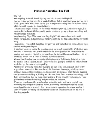 Personal Narrative-The Fall
The Fall
You re going to love it here Lilly, my dad said excited and hopeful.
Dad we re just staying here for a week, I told my dad, it s not like we re moving here.
Well I grew up in Alaska and I want you to experience living here for at least a little
while, he said, besides it s beautiful there.
I understand, he just wanted for me to see where he grew up. And he was right, it is
supposed to be beautiful there and it would be nice to get away from everything and
be surrounded by nature.
Now boarding flight 2204, now boarding flight 2204, an overhead voice said.
That s our cue, my dad commented happily, grabbing his bag and gesturing for me to
hurry.
I guess it is, I responded. I grabbed my carry on and walked down with ... Show more
content on Helpwriting.net ...
It was like you were inside the worst possible car wreck imaginable. We hit the water
hard and skidded to a halt. I tried to stay in the brace position but the force of the
landing was massive. I jolted in my seat from the incredibly rugged landing. I hit my
head hard on the seat in front of me and my vision blurred.
My dad hastily unbuckled my seatbelt bringing me to full focuss. I started to open
the door as fast as I could, I didn t know what was going to happen but I knew that I
needed to get the door to open quickly.
People were crowding behind us trying to get out, some shoving each other to try
to get closer to survival. Because I read the directions thoroughly while we were
falling, I managed to open the door. As soon as I got the door open though, freezing
cold water came rushing in, hitting me like cold, hard fists. It was so shockingly cold
that I kept thinking that we were either going to drown or get hypothermia. My dad
grabbed me and the airline lady and pushed us out the door.
Whatever you do don t let your head go under the water and try to control your
breathing! my dad yelled over the waves. I suddenly remember when we talked
about hypothermia in school. I don t know what temperature the water was but I
knew we didn t have long until someone would fall unconscious or not be able to
function properly
 