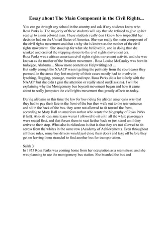 Essay about The Main Component in the Civil Rights...
You can go through any school in the country and ask if any students know who
Rosa Parks is. The majority of these students will say that she refused to give up her
seat up to a non colored man. These students really don t know how impactful her
decision had on the United States of America. She was really the main component of
the civil rights movement and that s why she is known as the mother of the civil
rights movement . She stood up for what she believed in, and in doing that she
sparked and created the stepping stones to the civil rights movement era.
Rosa Parks was a african american civil rights rights movement activist, and she was
known as the mother of the freedom movement . Rosa Louise McCauley was born in
tuskegee, Alabama ... Show more content on Helpwriting.net ...
But sadly enough the NAACP wasn t getting the publicity from the court cases they
pursued, in the areas they lost majority of their cases mostly had to involve in
lynching, flogging, peonage, murder and rape. Rosa Parks did a lot to help with the
NAACP but she didn t gain the attention or really stand out(Haskins). I will be
explaining why the Montgomery bus boycott movement began and how it came
about to really jumpstart the civil rights movement that greatly affects us today.
During alabama in this time the law for bus riding for african americans was that
they had to pay their fare in the front of the bus then walk out to the rear entrance
and sit in the back of the bus, they were not allowed to sit toward the front,
according to Mary Hall an american author who wrote the biography of Rosa Parks
(Hull). Also african americans weren t allowed to sit until all the white passengers
were seated first, and that forces them to seat farther back or just stand until they
arrive to their stop. What also is ridiculous is that is that they are not allowed to sit
across from the whites in the same row (Academy of Achievement). Even throughout
all these rules, some bus drivers would just close their doors and take off before they
get on leaving them stranded to find another bus for transportation.
Salah 3
In 1955 Rosa Parks was coming home from her occupation as a seamstress, and she
was planning to use the montgomery bus station. She boarded the bus and
 