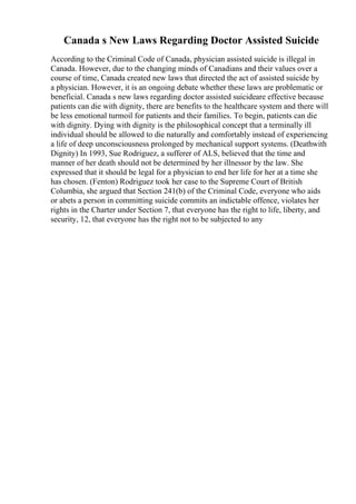 Canada s New Laws Regarding Doctor Assisted Suicide
According to the Criminal Code of Canada, physician assisted suicide is illegal in
Canada. However, due to the changing minds of Canadians and their values over a
course of time, Canada created new laws that directed the act of assisted suicide by
a physician. However, it is an ongoing debate whether these laws are problematic or
beneficial. Canada s new laws regarding doctor assisted suicideare effective because
patients can die with dignity, there are benefits to the healthcare system and there will
be less emotional turmoil for patients and their families. To begin, patients can die
with dignity. Dying with dignity is the philosophical concept that a terminally ill
individual should be allowed to die naturally and comfortably instead of experiencing
a life of deep unconsciousness prolonged by mechanical support systems. (Deathwith
Dignity) In 1993, Sue Rodriguez, a sufferer of ALS, believed that the time and
manner of her death should not be determined by her illnessor by the law. She
expressed that it should be legal for a physician to end her life for her at a time she
has chosen. (Fenton) Rodriguez took her case to the Supreme Court of British
Columbia, she argued that Section 241(b) of the Criminal Code, everyone who aids
or abets a person in committing suicide commits an indictable offence, violates her
rights in the Charter under Section 7, that everyone has the right to life, liberty, and
security, 12, that everyone has the right not to be subjected to any
 