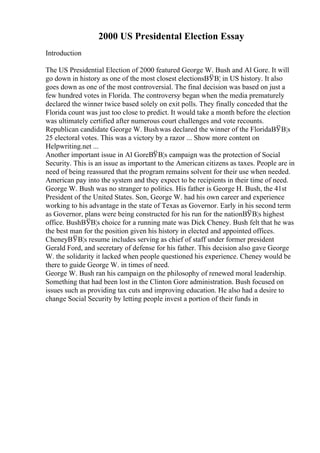 2000 US Presidental Election Essay
Introduction
The US Presidential Election of 2000 featured George W. Bush and Al Gore. It will
go down in history as one of the most closest electionsВЎВ¦ in US history. It also
goes down as one of the most controversial. The final decision was based on just a
few hundred votes in Florida. The controversy began when the media prematurely
declared the winner twice based solely on exit polls. They finally conceded that the
Florida count was just too close to predict. It would take a month before the election
was ultimately certified after numerous court challenges and vote recounts.
Republican candidate George W. Bushwas declared the winner of the FloridaВЎВ¦s
25 electoral votes. This was a victory by a razor ... Show more content on
Helpwriting.net ...
Another important issue in Al GoreВЎВ¦s campaign was the protection of Social
Security. This is an issue as important to the American citizens as taxes. People are in
need of being reassured that the program remains solvent for their use when needed.
American pay into the system and they expect to be recipients in their time of need.
George W. Bush was no stranger to politics. His father is George H. Bush, the 41st
President of the United States. Son, George W. had his own career and experience
working to his advantage in the state of Texas as Governor. Early in his second term
as Governor, plans were being constructed for his run for the nationВЎВ¦s highest
office. BushВЎВ¦s choice for a running mate was Dick Cheney. Bush felt that he was
the best man for the position given his history in elected and appointed offices.
CheneyВЎВ¦s resume includes serving as chief of staff under former president
Gerald Ford, and secretary of defense for his father. This decision also gave George
W. the solidarity it lacked when people questioned his experience. Cheney would be
there to guide George W. in times of need.
George W. Bush ran his campaign on the philosophy of renewed moral leadership.
Something that had been lost in the Clinton Gore administration. Bush focused on
issues such as providing tax cuts and improving education. He also had a desire to
change Social Security by letting people invest a portion of their funds in
 