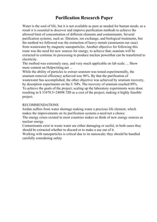 Purification Research Paper
Water is the soul of life, but it is not available as pure as needed for human needs; as a
result it is essential to discover and improve purification methods to achieve the
allowed limit of concentration of different elements and contaminants. Several
purification systems; such as: filtration, ion exchange, and biological treatments, but
the method we followed was the extraction of heavy metals (uraniumin our case)
from wastewater by magnetic nanoparticles. Another objective for following this
route was the need for new sources for energy, to achieve that; uranium will be
extracted to continue its processing to produce nuclear powerthat can be transferred to
electricity.
The method was extremely easy, and very much applicable on lab scale. ... Show
more content on Helpwriting.net ...
While the ability of particles to extract uranium was tested experimentally, the
uranium removal efficiency achieved was 96%. By that the purification of
wastewater has accomplished, the other objective was achieved by uranium recovery,
by desorption experiments on the U NPs. The recovery of uranium reached 89%.
To achieve the goals of the project; scaling up the laboratory experiments were done
resulting in $ 33470.5=24098.7JD as a cost of the project; making it highly feasible
project.
RECOMMENDATIONS
Jordan suffers from water shortage making water a precious life element, which
makes the improvements on its purification systems a need not a choice.
The energy crises existed in most countries makes us think of new energy sources as
nuclear energy.
Contaminants exist in waste water are either damaging or useful, in both cases they
should be extracted whether to discard or to make a use out of it.
Working with nanoparticles is critical due to its nanoscale; they should be handled
carefully considering safety
 