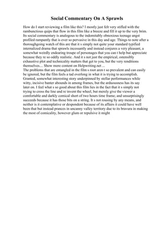 Social Commentary On A Sprawls
How do I start reviewing a film like this? I mostly just felt very stifled with the
rambunctious quips that flow in this film like a breeze and fill it up to the very brim.
Its social commentary is analogous to the indomitably obnoxious teenage angst
profiled rampantly that is ever so pervasive in this day and age. Things to note after a
thoroughgoing watch of this are that it s simply not quite your standard typified
internalized drama that sprawls incessantly and instead conjures a very pleasant, a
somewhat weirdly endearing troupe of personages that you can t help but appreciate
because they re so oddly realistic. And it s not just the empirical, ostensibly
exhaustive plot and technicality matters that get to you, but the very renditions
themselves.... Show more content on Helpwriting.net ...
The problems that are entangled in the film s root aren t so prevalent and can easily
be ignored, but the film feels a tad overlong in what it is trying to accomplish.
Granted, somewhat interesting story underpinned by stellar performances while
witty, incisive banter abounds in among frames, but the arduousness has its say
later on. I feel what s so good about this film lies in the fact that it s simply not
trying to cross the line and re invent the wheel, but merely give the viewer a
comfortable and darkly comical short of two hours time frame; and unsurprisingly
succeeds because it has those bits on a string. It s not rousing by any means, and
neither is it contemplative or despondent because of its affairs it could have well
been that but instead prances in uncanny valley territory due to its bravura in making
the most of comicality, however glum or repulsive it might
 