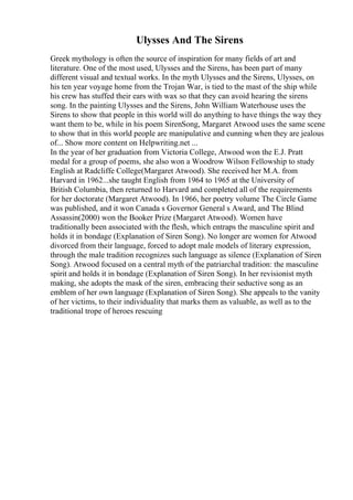 Ulysses And The Sirens
Greek mythology is often the source of inspiration for many fields of art and
literature. One of the most used, Ulysses and the Sirens, has been part of many
different visual and textual works. In the myth Ulysses and the Sirens, Ulysses, on
his ten year voyage home from the Trojan War, is tied to the mast of the ship while
his crew has stuffed their ears with wax so that they can avoid hearing the sirens
song. In the painting Ulysses and the Sirens, John William Waterhouse uses the
Sirens to show that people in this world will do anything to have things the way they
want them to be, while in his poem SirenSong, Margaret Atwood uses the same scene
to show that in this world people are manipulative and cunning when they are jealous
of... Show more content on Helpwriting.net ...
In the year of her graduation from Victoria College, Atwood won the E.J. Pratt
medal for a group of poems, she also won a Woodrow Wilson Fellowship to study
English at Radcliffe College(Margaret Atwood). She received her M.A. from
Harvard in 1962...she taught English from 1964 to 1965 at the University of
British Columbia, then returned to Harvard and completed all of the requirements
for her doctorate (Margaret Atwood). In 1966, her poetry volume The Circle Game
was published, and it won Canada s Governor General s Award, and The Blind
Assassin(2000) won the Booker Prize (Margaret Atwood). Women have
traditionally been associated with the flesh, which entraps the masculine spirit and
holds it in bondage (Explanation of Siren Song). No longer are women for Atwood
divorced from their language, forced to adopt male models of literary expression,
through the male tradition recognizes such language as silence (Explanation of Siren
Song). Atwood focused on a central myth of the patriarchal tradition: the masculine
spirit and holds it in bondage (Explanation of Siren Song). In her revisionist myth
making, she adopts the mask of the siren, embracing their seductive song as an
emblem of her own language (Explanation of Siren Song). She appeals to the vanity
of her victims, to their individuality that marks them as valuable, as well as to the
traditional trope of heroes rescuing
 