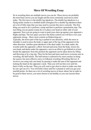 Move Of Wrestling Essay
So in wrestling there are multiple moves you can do. These moves are probably
the most basic moves you are taught and the most commonly used moves done
today. The first move is the double leg takedown. The double leg takedown is a
flying tackle similar to a football tackle (Douglas).For a double leg takedown there
are a lot of little steps that you may need to execute this move correctly. The first
thing you need to do is perform a setup and then to perform a penetration step. The
next thing you are gonna wanna do is to place your head on either side of your
opponent. Next you are going to want to push your chest up against your opponent s
thighs and hips. The less space you have the better control you will have over your
opponents strong... Show more content on Helpwriting.net ...
Typically, the lower part of the leg is pulled in one direction, while the torso or
shoulder is used to press the body or upper part of the leg of the opponent in the
other direction. Another great takedown is the duck under. In a duck under, the
wrestler pulls the opponent s elbow forward and away from the body, lowers his
own head, and ducks under the opponent s arm in an effort to get behind or at least
beside the opponent; from this position the opponent can be taken down by lifting
and throwing or by a leg trip. Then for the best and most used move everyone uses in
wrestling, the half nelson. The half nelson is referred to by most coaches as being
the easiest, but most effective move in folkstyle wrestling (Wrestling Moves). It
involves you using only one hand, by passing it under the arm of the opponent and
locking the hand on the opponent s neck. Then you will run him over until his
back is fully on the mat. Then you will want to get chest to chest to make sure that
he can t get out of it. You will hold it there until he is pinned or until you get your
nearfall points. So there are a lot of wrestling moves to know about, but in order to
be good at these moves, you must choose to eat healthy so you can execute these
moves
 