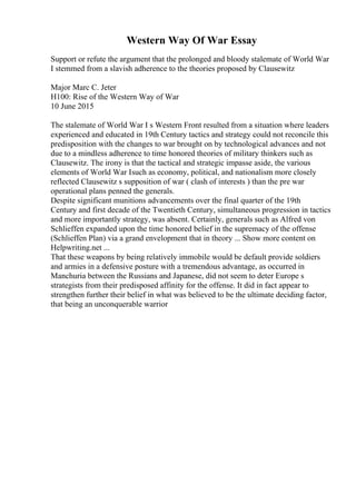Western Way Of War Essay
Support or refute the argument that the prolonged and bloody stalemate of World War
I stemmed from a slavish adherence to the theories proposed by Clausewitz
Major Marc C. Jeter
H100: Rise of the Western Way of War
10 June 2015
The stalemate of World War I s Western Front resulted from a situation where leaders
experienced and educated in 19th Century tactics and strategy could not reconcile this
predisposition with the changes to war brought on by technological advances and not
due to a mindless adherence to time honored theories of military thinkers such as
Clausewitz. The irony is that the tactical and strategic impasse aside, the various
elements of World War Isuch as economy, political, and nationalism more closely
reflected Clausewitz s supposition of war ( clash of interests ) than the pre war
operational plans penned the generals.
Despite significant munitions advancements over the final quarter of the 19th
Century and first decade of the Twentieth Century, simultaneous progression in tactics
and more importantly strategy, was absent. Certainly, generals such as Alfred von
Schlieffen expanded upon the time honored belief in the supremacy of the offense
(Schlieffen Plan) via a grand envelopment that in theory ... Show more content on
Helpwriting.net ...
That these weapons by being relatively immobile would be default provide soldiers
and armies in a defensive posture with a tremendous advantage, as occurred in
Manchuria between the Russians and Japanese, did not seem to deter Europe s
strategists from their predisposed affinity for the offense. It did in fact appear to
strengthen further their belief in what was believed to be the ultimate deciding factor,
that being an unconquerable warrior
 