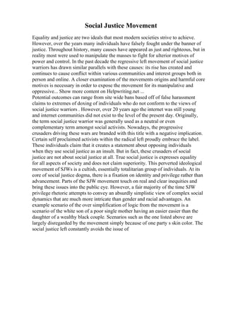 Social Justice Movement
Equality and justice are two ideals that most modern societies strive to achieve.
However, over the years many individuals have falsely fought under the banner of
justice. Throughout history, many causes have appeared as just and righteous, but in
reality most were used to manipulate the masses to fight for ulterior motives of
power and control. In the past decade the regressive left movement of social justice
warriors has drawn similar parallels with these causes: its rise has created and
continues to cause conflict within various communities and interest groups both in
person and online. A closer examination of the movements origins and harmful core
motives is necessary in order to expose the movement for its manipulative and
oppressive... Show more content on Helpwriting.net ...
Potential outcomes can range from site wide bans based off of false harassment
claims to extremes of doxing of individuals who do not conform to the views of
social justice warriors . However, over 20 years ago the internet was still young
and internet communities did not exist to the level of the present day. Originally,
the term social justice warrior was generally used as a neutral or even
complementary term amongst social activists. Nowadays, the progressive
crusaders driving these wars are branded with this title with a negative implication.
Certain self proclaimed activists within the radical left proudly embrace the label.
These individuals claim that it creates a statement about opposing individuals
when they use social justice as an insult. But in fact, these crusaders of social
justice are not about social justice at all. True social justice is expresses equality
for all aspects of society and does not claim superiority. This perverted ideological
movement of SJWs is a cultish, essentially totalitarian group of individuals. At its
core of social justice dogma, there is a fixation on identity and privilege rather than
advancement. Parts of the SJW movement touch on real and clear inequities and
bring these issues into the public eye. However, a fair majority of the time SJW
privilege rhetoric attempts to convey an absurdly simplistic view of complex social
dynamics that are much more intricate than gender and racial advantages. An
example scenario of the over simplification of logic from the movement is a
scenario of the white son of a poor single mother having an easier easier than the
daughter of a wealthy black couple. Scenarios such as the one listed above are
largely disregarded by the movement simply because of one party s skin color. The
social justice left constantly avoids the issue of
 