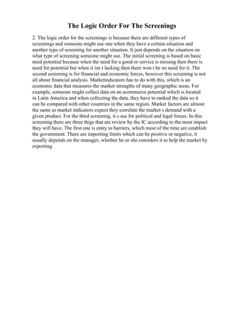 The Logic Order For The Screenings
2. The logic order for the screenings is because there are different types of
screenings and someone might use one when they have a certain situation and
another type of screening for another situation. It just depends on the situation on
what type of screening someone might use. The initial screening is based on basic
need potential because when the need for a good or service is missing then there is
need for potential but when it isn t lacking then there won t be no need for it. The
second screening is for financial and economic forces, however this screening is not
all about financial analysis. Marketindicators has to do with this, which is an
economic data that measures the market strengths of many geographic areas. For
example, someone might collect data on an ecommerce potential which is located
in Latin America and when collecting the data, they have to ranked the data so it
can be compared with other countries in the same region. Market factors are almost
the same as market indicators expect they correlate the market s demand with a
given product. For the third screening, it s use for political and legal forces. In this
screening there are three thigs that are review by the IC according to the most impact
they will have. The first one is entry to barriers, which most of the time are establish
the government. There are importing limits which can be positive or negative, it
usually depends on the manager, whether he or she considers it to help the market by
exporting
 