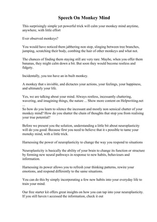 Speech On Monkey Mind
This surprisingly simple yet powerful trick will calm your monkey mind anytime,
anywhere, with little effort
Ever observed monkeys?
You would have noticed them jabbering non stop, slinging between tree branches,
jumping, scratching their body, combing the hair of other monkeys and what not.
The chances of finding them staying still are very rare. Maybe, when you offer them
bananas, they might calm down a bit. But soon they would become restless and
fidgety.
Incidentally, you too have an in built monkey.
A monkey that s invisble, and dictactes your actions, your feelings, your happiness,
and ultimately your life.
Yes, we are talking about your mind. Always restless, incessantly chattering,
wavering, and imagining things, the nature ... Show more content on Helpwriting.net
...
So how do you learn to silence the incessant and mostly non sensical chatter of your
monkey mind? How do you shatter the chain of thoughts that stop you from realising
your true potential?
Before we present you the solution, understanding a little bit about neuroplasticity
will do you good. Because first you need to believe that it s possible to tame your
moneky mind, with a little trick.
Harnessing the power of neuroplasticity to change the way you respond to situations
Neuroplasticity is basically the ability of your brain to change its function or structure
by forming new neural pathways in response to new habits, behaviours and
information.
Harnessing its power allows you to refresh your thinking patterns, rewire your
emotions, and respond differently to the same situations.
You can do this by simply incorporating a few new habits into your everyday life to
train your mind.
Our free starter kit offers great insights on how you can tap into your neuroplasticity.
If you still haven t accessed the information, check it out
 