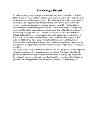 The Geologic Record
It can be argued by some geologists that significantly more time is lost at bedding
planes than is recorded by the accumulation of sediment and its later lithification into
a sedimentary rock. In the present paper, the continuity of the sedimentary record is
investigated. It is hypothesized that sedimentary strata preserved predominately
records episodic sedimentation events and gaps represented by bedding planes
symbolize more time than the preserved strata. The incompleteness of the geologic
record and the role of rare events was studied using data gathered from a variety of
sedimentary outcrops and cores. The author addressed his hypothesis using this
collected data in terms of sedimentpreservation and represented preservation as a
function of two modes of geomorphic processes: Magnitude and frequency. The
author tested his hypothesis using relatively modern storm events to represent
sedimentation, showing how daily processes can distort the geologic record, and by
using ancient examples to illustrate how some storms can be preserved in spectacular
condition.
The results of this study support the hypothesis that the stratigraphic record represents
episodic phenomena rather than continuous deposition. When describing fluvial
processes, the study was significant in that infrequent, extremely high magnitude
fluvial events in a canyon located below base level leaves sediment deposits that are
preserved for a long period of time. In contrast, frequent floods occurring the
 