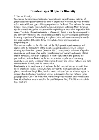 Disadvantages Of Species Diversity
2. Species diversity:
Species are the most important unit of association in natural balance in terms of
gladly assessable pasture entities as units of organismal evolution. Species diversity
refers to the different types of living organisms on the Earth. This includes the many
types of birds, insects, plants, bacteria, fungi, mammals and more. Many differing
species often live to gather in communities depending on each other to provide their
needs. The study of species diversity is of necessity based primarily on comparative
and correlative research. The spatial area required to classify ecological community
for many organisms of interest (eg. tree plants, birds and most mammals) is merely
too large (and too difficult to define precisely) ... Show more content on
Helpwriting.net ...
This approach relies on the objectivity of the Phylogenetic species concept and
applies in to the particularly of the morphological species concept, in terms of
shorting specimen in to groups. (Kottelat, 1997) consequently, estimates of species
diversity are used more often as the typical measure of overall biodiversity of that
area in particular. However, in practice it can be very difficult to quantify the
practical interactions flanked by the species within a population. Community
diversity is also useful to measure the genetic diversity and species richness also help
to measure the diversity and its conservation.
Biodiversity at its most basic level includes the full range of species on earth from
micro organisms such as viruses, bacteria through the multi cellular kingdom of
plants, animals and fungi. Thus, it refers to the variety of species within a region. It
measured on the basis of number of species in the region. Species richness varies
geographically. Out of an estimation 30 million species on earth, only one sixth has
been identified and authenticated in the past 200 years. Only 250,000 species of the
total stock are
 