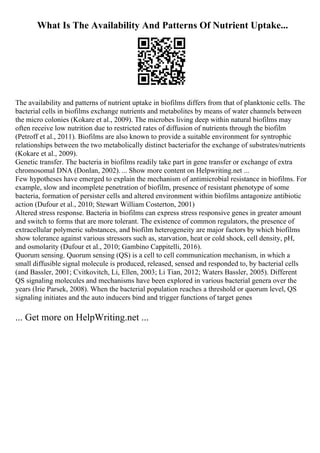 What Is The Availability And Patterns Of Nutrient Uptake...
The availability and patterns of nutrient uptake in biofilms differs from that of planktonic cells. The
bacterial cells in biofilms exchange nutrients and metabolites by means of water channels between
the micro colonies (Kokare et al., 2009). The microbes living deep within natural biofilms may
often receive low nutrition due to restricted rates of diffusion of nutrients through the biofilm
(Petroff et al., 2011). Biofilms are also known to provide a suitable environment for syntrophic
relationships between the two metabolically distinct bacteriafor the exchange of substrates/nutrients
(Kokare et al., 2009).
Genetic transfer. The bacteria in biofilms readily take part in gene transfer or exchange of extra
chromosomal DNA (Donlan, 2002). ... Show more content on Helpwriting.net ...
Few hypotheses have emerged to explain the mechanism of antimicrobial resistance in biofilms. For
example, slow and incomplete penetration of biofilm, presence of resistant phenotype of some
bacteria, formation of persister cells and altered environment within biofilms antagonize antibiotic
action (Dufour et al., 2010; Stewart William Costerton, 2001)
Altered stress response. Bacteria in biofilms can express stress responsive genes in greater amount
and switch to forms that are more tolerant. The existence of common regulators, the presence of
extracellular polymeric substances, and biofilm heterogeneity are major factors by which biofilms
show tolerance against various stressors such as, starvation, heat or cold shock, cell density, pH,
and osmolarity (Dufour et al., 2010; Gambino Cappitelli, 2016).
Quorum sensing. Quorum sensing (QS) is a cell to cell communication mechanism, in which a
small diffusible signal molecule is produced, released, sensed and responded to, by bacterial cells
(and Bassler, 2001; Cvitkovitch, Li, Ellen, 2003; Li Tian, 2012; Waters Bassler, 2005). Different
QS signaling molecules and mechanisms have been explored in various bacterial genera over the
years (Irie Parsek, 2008). When the bacterial population reaches a threshold or quorum level, QS
signaling initiates and the auto inducers bind and trigger functions of target genes
... Get more on HelpWriting.net ...
 