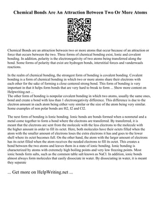 Chemical Bonds Are An Attraction Between Two Or More Atoms
Chemical Bonds are an attraction between two or more atoms that occur because of an attraction or
force that occurs between the two. Three forms of chemical bonding exist, Ionic and covalent
bonding. In addition, polarity is the electronegativity of two atoms being transferred along the
bond. Some forms of polarity that exist are hydrogen bonds, interstitial forces and vanderwaals
reactions.
In the realm of chemical bonding, the strongest form of bonding is covalent bonding. Covalent
bonding is a form of chemical bonding in which two or more atoms share their electrons with
each other for the sake of forming a close centered strong bond. This form of bonding is very
important in that it helps form bonds that are very hard to break to form ... Show more content on
Helpwriting.net ...
The other form of bonding is nonpolar covalent bonding in which two atoms, usually the same ones,
bond and create a bond with less than 1 electronegativity difference. This difference is due to the
electron amount in each atom being either very similar or the size of the atom being very similar.
Some examples of non polar bonds are H2, I2 and Cl2.
The next form of bonding is Ionic bonding. Ionic bonds are bonds formed when a nonmetal and a
metal come together to form a bond where the electrons are transferred. By transferred, it is
meant that the electrons are sent from the molecule with the less electrons to the molecule with
the higher amount in order to fill its octet. Here, both molecules have their octets filled when the
atom with the smaller amount of electrons loses the extra electrons it has and goes to the lower
shell where its octet becomes full. On the other hand, the atom with the larger amount of electrons
has its octet filled when the atom receives the needed electrons to fill its octet. This creates a
bond between the two atoms and leaves them in a state of ionic bonding. Ionic bonding is
characterized by atoms with extremely high boiling points and very low freezing points. Most
ionic bonds form salts, such as the common table salt known as NaCl. In addition, ionic bonds
almost always form molecules that easily dissociate in water. By dissociating in water, it is meant
they separate
... Get more on HelpWriting.net ...
 